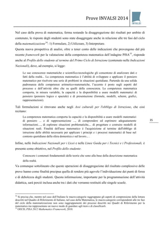 Prove INVALSI 2014 
35 
Nel caso della prova di matematica, ferma restando la disaggregazione dei risultati per ambito di contenuto, le risposte degli studenti sono state disaggregate anche in relazione alle tre fasi del ciclo della matematizzazione34: 1) Formulare, 2) Utilizzare, 3) Interpretare. 
Questa nuova prospettiva di analisi, oltre a tener conto delle indicazioni che provengono dal più recente framework per la valutazione della competenza matematica dell’indagine PISA35, risponde anche al Profilo dello studente al termine del Primo Ciclo di Istruzione (contenuto nelle Indicazioni Nazionali), dove, ad esempio, si legge: Le sue conoscenze matematiche e scientifico-tecnologiche gli consentono di analizzare dati e fatti della realtà... La competenza matematica è l’abilità di sviluppare e applicare il pensiero matematico per risolvere una serie di problemi in situazioni quotidiane. Partendo da una solida padronanza delle competenze aritmetico-matematiche, l’accento è posto sugli aspetti del processo e dell’attività oltre che su quelli della conoscenza. La competenza matematica comporta, in misura variabile, la capacità e la disponibilità a usare modelli matematici di pensiero (pensiero logico e spaziale) e di presentazione (formule, modelli, schemi, grafici, rappresentazioni). Tali formulazioni si ritrovano anche negli Assi culturali per l'obbligo di Istruzione, che così recitano: La competenza matematica comporta la capacità e la disponibilità a usare modelli matematici di pensiero ... e di rappresentazione ..., di comprendere ed esprimere adeguatamente informazioni...., di esplorare situazioni problematiche,... di progettare e costruire modelli di situazioni reali. Finalità dell'asse matematico è l'acquisizione al termine dell'obbligo di istruzione delle abilità necessarie per applicare i principi e i processi matematici di base nel contesto quotidiano della sfera domestica e sul lavoro... . Infine, nelle Indicazioni Nazionali per i Licei e nelle Linee Guida per i Tecnici e i Professionali, è presente come obiettivo, nel Profilo dello studente: Conoscere i contenuti fondamentali delle teorie che sono alla base della descrizione matematica della realtà. Va comunque sottolineato che queste operazioni di disaggregazione del risultato complessivo delle prove hanno come finalità precipua quella di rendere più agevole l’individuazione dei punti di forza e di debolezza degli studenti. Questa informazione, importante per la programmazione dell’attività didattica, sarà perciò inclusa anche tra i dati che verranno restituiti alle singole scuole. 
34 Si precisa che, mentre nel caso dell’Italiano le macro-categorie raggruppano gli aspetti di comprensione della lettura descritti nel Quadro di Riferimento di Italiano, nel caso della Matematica, le macro-categorie corrispondenti alle tre fasi del ciclo della matematizzazione non sono raggruppamenti dei processi descritti nei Quadri di Riferimento per la matematica ma rappresentano un nuovo modo di guardare agli item e di classificarli. 35 OECD, PISA 2012 Mathematics Framework, 2010. 
 