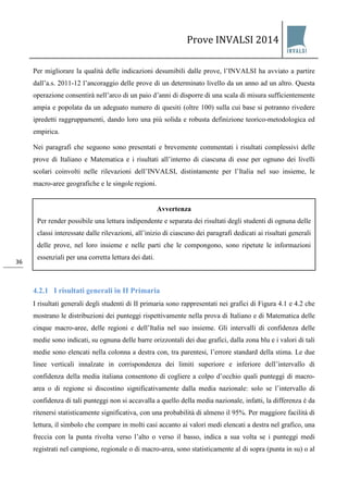 Prove INVALSI 2014 
36 
Per migliorare la qualità delle indicazioni desumibili dalle prove, l’INVALSI ha avviato a partire dall’a.s. 2011-12 l’ancoraggio delle prove di un determinato livello da un anno ad un altro. Questa operazione consentirà nell’arco di un paio d’anni di disporre di una scala di misura sufficientemente ampia e popolata da un adeguato numero di quesiti (oltre 100) sulla cui base si potranno rivedere ipredetti raggruppamenti, dando loro una più solida e robusta definizione teorico-metodologica ed empirica. Nei paragrafi che seguono sono presentati e brevemente commentati i risultati complessivi delle prove di Italiano e Matematica e i risultati all’interno di ciascuna di esse per ognuno dei livelli scolari coinvolti nelle rilevazioni dell’INVALSI, distintamente per l’Italia nel suo insieme, le macro-aree geografiche e le singole regioni. 
4.2 La II Primaria 
4.2.1 I risultati generali in II Primaria 
I risultati generali degli studenti di II primaria sono rappresentati nei grafici di Figura 4.1 e 4.2 che mostrano le distribuzioni dei punteggi rispettivamente nella prova di Italiano e di Matematica delle cinque macro-aree, delle regioni e dell’Italia nel suo insieme. Gli intervalli di confidenza delle medie sono indicati, su ognuna delle barre orizzontali dei due grafici, dalla zona blu e i valori di tali medie sono elencati nella colonna a destra con, tra parentesi, l’errore standard della stima. Le due linee verticali innalzate in corrispondenza dei limiti superiore e inferiore dell’intervallo di confidenza della media italiana consentono di cogliere a colpo d’occhio quali punteggi di macro- area o di regione si discostino significativamente dalla media nazionale: solo se l’intervallo di confidenza di tali punteggi non si accavalla a quello della media nazionale, infatti, la differenza è da ritenersi statisticamente significativa, con una probabilità di almeno il 95%. Per maggiore facilità di lettura, il simbolo che compare in molti casi accanto ai valori medi elencati a destra nel grafico, una freccia con la punta rivolta verso l’alto o verso il basso, indica a sua volta se i punteggi medi registrati nel campione, regionale o di macro-area, sono statisticamente al di sopra (punta in su) o al 
Avvertenza Per render possibile una lettura indipendente e separata dei risultati degli studenti di ognuna delle classi interessate dalle rilevazioni, all’inizio di ciascuno dei paragrafi dedicati ai risultati generali delle prove, nel loro insieme e nelle parti che le compongono, sono ripetute le informazioni essenziali per una corretta lettura dei dati.  