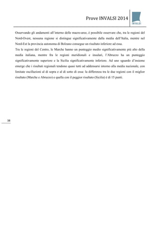 Prove INVALSI 2014 
38 
Osservando gli andamenti all’interno delle macro-aree, è possibile osservare che, tra le regioni del Nord-Ovest, nessuna regione si distingue significativamente dalla media dell’Italia, mentre nel Nord-Est la provincia autonoma di Bolzano consegue un risultato inferiore ad essa. Tra le regioni del Centro, le Marche hanno un punteggio medio significativamente più alto della media italiana, mentre fra le regioni meridionali e insulari, l’Abruzzo ha un punteggio significativamente superiore e la Sicilia significativamente inferiore. Ad uno sguardo d’insieme emerge che i risultati regionali tendono quasi tutti ad addensarsi intorno alla media nazionale, con limitate oscillazioni al di sopra e al di sotto di essa: la differenza tra le due regioni con il miglior risultato (Marche e Abruzzo) e quella con il peggior risultato (Sicilia) è di 15 punti.  
