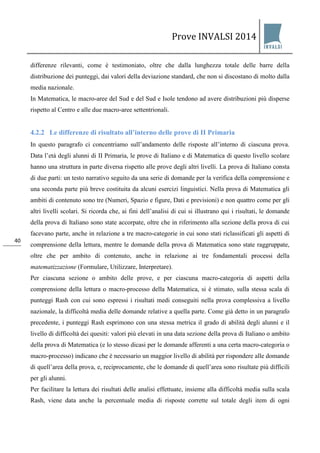 Prove INVALSI 2014 
40 
differenze rilevanti, come è testimoniato, oltre che dalla lunghezza totale delle barre della distribuzione dei punteggi, dai valori della deviazione standard, che non si discostano di molto dalla media nazionale. In Matematica, le macro-aree del Sud e del Sud e Isole tendono ad avere distribuzioni più disperse rispetto al Centro e alle due macro-aree settentrionali. 
4.2.2 Le differenze di risultato all’interno delle prove di II Primaria 
In questo paragrafo ci concentriamo sull’andamento delle risposte all’interno di ciascuna prova. Data l’età degli alunni di II Primaria, le prove di Italiano e di Matematica di questo livello scolare hanno una struttura in parte diversa rispetto alle prove degli altri livelli. La prova di Italiano consta di due parti: un testo narrativo seguito da una serie di domande per la verifica della comprensione e una seconda parte più breve costituita da alcuni esercizi linguistici. Nella prova di Matematica gli ambiti di contenuto sono tre (Numeri, Spazio e figure, Dati e previsioni) e non quattro come per gli altri livelli scolari. Si ricorda che, ai fini dell’analisi di cui si illustrano qui i risultati, le domande della prova di Italiano sono state accorpate, oltre che in riferimento alla sezione della prova di cui facevano parte, anche in relazione a tre macro-categorie in cui sono stati riclassificati gli aspetti di comprensione della lettura, mentre le domande della prova di Matematica sono state raggruppate, oltre che per ambito di contenuto, anche in relazione ai tre fondamentali processi della matematizzazione (Formulare, Utilizzare, Interpretare). Per ciascuna sezione o ambito delle prove, e per ciascuna macro-categoria di aspetti della comprensione della lettura o macro-processo della Matematica, si è stimato, sulla stessa scala di punteggi Rash con cui sono espressi i risultati medi conseguiti nella prova complessiva a livello nazionale, la difficoltà media delle domande relative a quella parte. Come già detto in un paragrafo precedente, i punteggi Rash esprimono con una stessa metrica il grado di abilità degli alunni e il livello di difficoltà dei quesiti: valori più elevati in una data sezione della prova di Italiano o ambito della prova di Matematica (e lo stesso dicasi per le domande afferenti a una certa macro-categoria o macro-processo) indicano che è necessario un maggior livello di abilità per rispondere alle domande di quell’area della prova, e, reciprocamente, che le domande di quell’area sono risultate più difficili per gli alunni. 
Per facilitare la lettura dei risultati delle analisi effettuate, insieme alla difficoltà media sulla scala Rash, viene data anche la percentuale media di risposte corrette sul totale degli item di ogni  