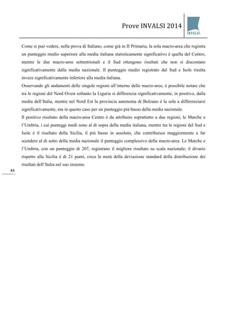 Prove INVALSI 2014 
44 
Come si può vedere, nella prova di Italiano, come già in II Primaria, la sola macro-area che registra un punteggio medio superiore alla media italiana statisticamente significativo è quella del Centro, mentre le due macro-aree settentrionali e il Sud ottengono risultati che non si discostano significativamente dalla media nazionale. Il punteggio medio registrato dal Sud e Isole risulta invece significativamente inferiore alla media italiana. Osservando gli andamenti delle singole regioni all’interno delle macro-aree, è possibile notare che tra le regioni del Nord Ovest soltanto la Liguria si differenzia significativamente, in positivo, dalla media dell’Italia, mentre nel Nord Est la provincia autonoma di Bolzano è la sola a differenziarsi significativamente, ma in questo caso per un punteggio più basso della media nazionale. Il positivo risultato della macro-area Centro è da attribuire soprattutto a due regioni, le Marche e l’Umbria, i cui punteggi medi sono al di sopra della media italiana, mentre tra le regioni del Sud e Isole è il risultato della Sicilia, il più basso in assoluto, che contribuisce maggiormente a far scendere al di sotto della media nazionale il punteggio complessivo della macro-area. Le Marche e l’Umbria, con un punteggio di 207, registrano il migliore risultato su scala nazionale; il divario rispetto alla Sicilia è di 21 punti, circa la metà della deviazione standard della distribuzione dei risultati dell’Italia nel suo insieme.  