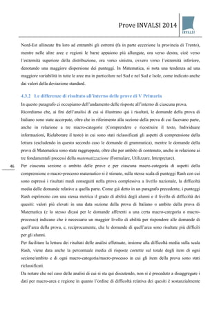 Prove INVALSI 2014 
46 
Nord-Est allineate fra loro ad entrambi gli estremi (fa in parte eccezione la provincia di Trento), mentre nelle altre aree e regioni le barre appaiono più allungate, ora verso destra, cioè verso l’estremità superiore della distribuzione, ora verso sinistra, ovvero verso l’estremità inferiore, denotando una maggiore dispersione dei punteggi. In Matematica, si nota una tendenza ad una maggiore variabilità in tutte le aree ma in particolare nel Sud e nel Sud e Isole, come indicato anche dai valori della deviazione standard. 
4.3.2 Le differenze di risultato all’interno delle prove di V Primaria 
In questo paragrafo ci occupiamo dell’andamento delle risposte all’interno di ciascuna prova. Ricordiamo che, ai fini dell’analisi di cui si illustrano qui i risultati, le domande della prova di Italiano sono state accorpate, oltre che in riferimento alla sezione della prova di cui facevano parte, anche in relazione a tre macro-categorie (Comprendere e ricostruire il testo, Individuare informazioni, Rielaborare il testo) in cui sono stati riclassificati gli aspetti di comprensione della lettura (escludendo in questo secondo caso le domande di grammatica), mentre le domande della prova di Matematica sono state raggruppate, oltre che per ambito di contenuto, anche in relazione ai tre fondamentali processi della matematizzazione (Formulare, Utilizzare, Interpretare). Per ciascuna sezione o ambito delle prove e per ciascuna macro-categoria di aspetti della comprensione o macro-processo matematico si è stimato, sulla stessa scala di punteggi Rash con cui sono espressi i risultati medi conseguiti nella prova complessiva a livello nazionale, la difficoltà media delle domande relative a quella parte. Come già detto in un paragrafo precedente, i punteggi Rash esprimono con una stessa metrica il grado di abilità degli alunni e il livello di difficoltà dei quesiti: valori più elevati in una data sezione della prova di Italiano o ambito della prova di Matematica (e lo stesso dicasi per le domande afferenti a una certa macro-categoria o macro- processo) indicano che è necessario un maggior livello di abilità per rispondere alle domande di quell’area della prova, e, reciprocamente, che le domande di quell’area sono risultate più difficili per gli alunni. Per facilitare la lettura dei risultati delle analisi effettuate, insieme alla difficoltà media sulla scala Rash, viene data anche la percentuale media di risposte corrette sul totale degli item di ogni sezione/ambito e di ogni macro-categoria/macro-processo in cui gli item della prova sono stati riclassificati. 
Da notare che nel caso delle analisi di cui si sta qui discutendo, non si è proceduto a disaggregare i dati per macro-area e regione in quanto l’ordine di difficoltà relativa dei quesiti è sostanzialmente  