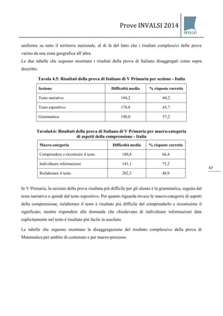 Prove INVALSI 2014 
47 
uniforme su tutto il territorio nazionale, al di là del fatto che i risultati complessivi delle prove varino da una zona geografica all’altra. Le due tabelle che seguono mostrano i risultati della prova di Italiano disaggregati come sopra descritto. Tavola 4.5: Risultati della prova di Italiano di V Primaria per sezione - Italia 
Sezione 
Difficoltà media 
% risposte corrette 
Testo narrativo 
184,2 
60,2 
Testo espositivo 
178,8 
65,7 
Grammatica 
196,0 
57,2 
Tavola4.6: Risultati della prova di Italiano di V Primaria per macro-categoria di aspetti della comprensione - Italia 
Macro-categoria 
Difficoltà media % risposte corrette 
Comprendere e ricostruire il testo 
180,8 
66,4 
Individuare informazioni 
141,1 
75,2 
Rielaborare il testo 
202,3 
48,9 
In V Primaria, la sezione della prova risultata più difficile per gli alunni è la grammatica, seguita dal testo narrativo e quindi dal testo espositivo. Per quanto riguarda invece le macro-categorie di aspetti della comprensione, rielaborare il testo è risultato più difficile del comprenderlo e ricostruirne il significato, mentre rispondere alle domande che chiedevano di individuare informazioni date esplicitamente nel testo è risultato più facile in assoluto. Le tabelle che seguono mostrano la disaggregazione del risultato complessivo della prova di Matematica per ambito di contenuto e per macro-processo.  