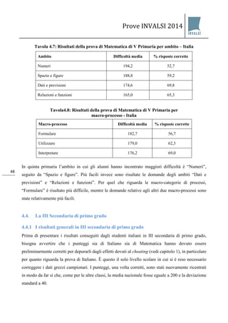 Prove INVALSI 2014 
48 
Tavola 4.7: Risultati della prova di Matematica di V Primaria per ambito – Italia 
Ambito 
Difficoltà media 
% risposte corrette 
Numeri 
194,2 
52,7 
Spazio e figure 
188,8 
59,2 
Dati e previsioni 
174,6 
69,8 
Relazioni e funzioni 
165,0 
65,3 
Tavola4.8: Risultati della prova di Matematica di V Primaria per macro-processo - Italia 
Macro-processo Difficoltà media 
% risposte corrette 
Formulare 
182,7 
56,7 
Utilizzare 
179,0 
62,3 
Interpretare 
176,2 
69,0 
In quinta primaria l’ambito in cui gli alunni hanno incontrato maggiori difficoltà è “Numeri”, seguito da “Spazio e figure”. Più facili invece sono risultate le domande degli ambiti “Dati e previsioni” e “Relazioni e funzioni”. Per quel che riguarda le macro-categorie di processi, “Formulare” è risultato più difficile, mentre le domande relative agli altri due macro-processi sono state relativamente più facili. 
4.4. La III Secondaria di primo grado 
4.4.1 I risultati generali in III secondaria di primo grado 
Prima di presentare i risultati conseguiti dagli studenti italiani in III secondaria di primo grado, bisogna avvertire che i punteggi sia di Italiano sia di Matematica hanno dovuto essere preliminarmente corretti per depurarli dagli effetti dovuti al cheating (vedi capitolo 1), in particolare per quanto riguarda la prova di Italiano. È questo il solo livello scolare in cui si è reso necessario correggere i dati grezzi campionari. I punteggi, una volta corretti, sono stati nuovamente ricentrati in modo da far sì che, come per le altre classi, la media nazionale fosse eguale a 200 e la deviazione standard a 40.  
