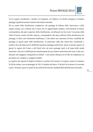 Prove INVALSI 2014 
51 
Tra le regioni meridionali e insulari, la Campania, la Calabria e la Sicilia ottengono in Italiano punteggi significativamente inferiori alla media nazionale. Da un esame delle distribuzioni complessive dei punteggi di Italiano delle macro-aree e delle regioni emerge con evidenza che le barre che le rappresentano tendono, nell’estremità di destra, corrispondente alla parte superiore della distribuzione, ad allinearsi tra loro (con l’eccezione della Valle d’Aosta), mentre all’altro estremo, corrispondente alla parte inferiore della distribuzione dei punteggi, le barre sono fortemente disallineate, il che indica una situazione di forte variabilità dei punteggi in questa parte della distribuzione, in particolare nelle due macro-aree meridionali e insulari, dove gli alunni più in difficoltà registrano punteggi molto bassi, specie in alcune regioni. In genere le regioni del Centro e del Nord, oltre ad avere punteggi medi al di sopra della media nazionale o che non si differenziano statisticamente da essa, hanno anche barre più corte, il che sta a denotare una maggiore omogeneità di risultati e una minore distanza nel livello di competenze tra gli alunni con i migliori e i peggiori risultati. La regione che registra il migliore risultato in assoluto (212 punti) è la Liguria, mentre al contrario la Sicilia ottiene, con un punteggio di 184, il risultato più basso. Il divario fra la prima e la seconda è pari a 28 punti, quasi tre quarti di una unità di deviazione standard della distribuzione nazionale.  