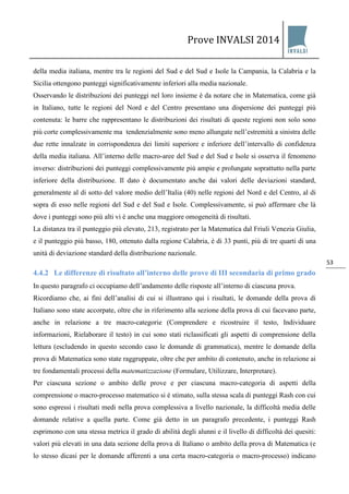 Prove INVALSI 2014 
53 
della media italiana, mentre tra le regioni del Sud e del Sud e Isole la Campania, la Calabria e la Sicilia ottengono punteggi significativamente inferiori alla media nazionale. Osservando le distribuzioni dei punteggi nel loro insieme è da notare che in Matematica, come già in Italiano, tutte le regioni del Nord e del Centro presentano una dispersione dei punteggi più contenuta: le barre che rappresentano le distribuzioni dei risultati di queste regioni non solo sono più corte complessivamente ma tendenzialmente sono meno allungate nell’estremità a sinistra delle due rette innalzate in corrispondenza dei limiti superiore e inferiore dell’intervallo di confidenza della media italiana. All’interno delle macro-aree del Sud e del Sud e Isole si osserva il fenomeno inverso: distribuzioni dei punteggi complessivamente più ampie e prolungate soprattutto nella parte inferiore della distribuzione. Il dato è documentato anche dai valori delle deviazioni standard, generalmente al di sotto del valore medio dell’Italia (40) nelle regioni del Nord e del Centro, al di sopra di esso nelle regioni del Sud e del Sud e Isole. Complessivamente, si può affermare che là dove i punteggi sono più alti vi è anche una maggiore omogeneità di risultati. La distanza tra il punteggio più elevato, 213, registrato per la Matematica dal Friuli Venezia Giulia, e il punteggio più basso, 180, ottenuto dalla regione Calabria, è di 33 punti, più di tre quarti di una unità di deviazione standard della distribuzione nazionale. 
4.4.2 Le differenze di risultato all’interno delle prove di III secondaria di primo grado 
In questo paragrafo ci occupiamo dell’andamento delle risposte all’interno di ciascuna prova. Ricordiamo che, ai fini dell’analisi di cui si illustrano qui i risultati, le domande della prova di Italiano sono state accorpate, oltre che in riferimento alla sezione della prova di cui facevano parte, anche in relazione a tre macro-categorie (Comprendere e ricostruire il testo, Individuare informazioni, Rielaborare il testo) in cui sono stati riclassificati gli aspetti di comprensione della lettura (escludendo in questo secondo caso le domande di grammatica), mentre le domande della prova di Matematica sono state raggruppate, oltre che per ambito di contenuto, anche in relazione ai tre fondamentali processi della matematizzazione (Formulare, Utilizzare, Interpretare). 
Per ciascuna sezione o ambito delle prove e per ciascuna macro-categoria di aspetti della comprensione o macro-processo matematico si è stimato, sulla stessa scala di punteggi Rash con cui sono espressi i risultati medi nella prova complessiva a livello nazionale, la difficoltà media delle domande relative a quella parte. Come già detto in un paragrafo precedente, i punteggi Rash esprimono con una stessa metrica il grado di abilità degli alunni e il livello di difficoltà dei quesiti: valori più elevati in una data sezione della prova di Italiano o ambito della prova di Matematica (e lo stesso dicasi per le domande afferenti a una certa macro-categoria o macro-processo) indicano  