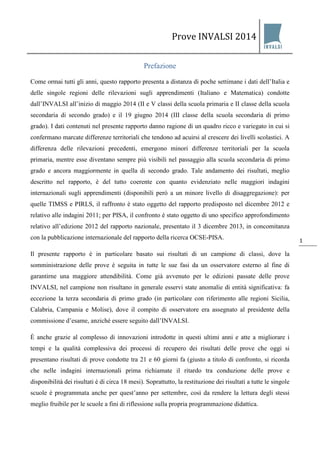 Prove INVALSI 2014 
1 
Prefazione 
Come ormai tutti gli anni, questo rapporto presenta a distanza di poche settimane i dati dell’Italia e delle singole regioni delle rilevazioni sugli apprendimenti (Italiano e Matematica) condotte dall’INVALSI all’inizio di maggio 2014 (II e V classi della scuola primaria e II classe della scuola secondaria di secondo grado) e il 19 giugno 2014 (III classe della scuola secondaria di primo grado). I dati contenuti nel presente rapporto danno ragione di un quadro ricco e variegato in cui si confermano marcate differenze territoriali che tendono ad acuirsi al crescere dei livelli scolastici. A differenza delle rilevazioni precedenti, emergono minori differenze territoriali per la scuola primaria, mentre esse diventano sempre più visibili nel passaggio alla scuola secondaria di primo grado e ancora maggiormente in quella di secondo grado. Tale andamento dei risultati, meglio descritto nel rapporto, è del tutto coerente con quanto evidenziato nelle maggiori indagini internazionali sugli apprendimenti (disponibili però a un minore livello di disaggregazione): per quelle TIMSS e PIRLS, il raffronto è stato oggetto del rapporto predisposto nel dicembre 2012 e relativo alle indagini 2011; per PISA, il confronto è stato oggetto di uno specifico approfondimento relativo all’edizione 2012 del rapporto nazionale, presentato il 3 dicembre 2013, in concomitanza con la pubblicazione internazionale del rapporto della ricerca OCSE-PISA. Il presente rapporto è in particolare basato sui risultati di un campione di classi, dove la somministrazione delle prove è seguita in tutte le sue fasi da un osservatore esterno al fine di garantirne una maggiore attendibilità. Come già avvenuto per le edizioni passate delle prove INVALSI, nel campione non risultano in generale esservi state anomalie di entità significativa: fa eccezione la terza secondaria di primo grado (in particolare con riferimento alle regioni Sicilia, Calabria, Campania e Molise), dove il compito di osservatore era assegnato al presidente della commissione d’esame, anziché essere seguito dall’INVALSI. È anche grazie al complesso di innovazioni introdotte in questi ultimi anni e atte a migliorare i tempi e la qualità complessiva dei processi di recupero dei risultati delle prove che oggi si presentano risultati di prove condotte tra 21 e 60 giorni fa (giusto a titolo di confronto, si ricorda che nelle indagini internazionali prima richiamate il ritardo tra conduzione delle prove e disponibilità dei risultati è di circa 18 mesi). Soprattutto, la restituzione dei risultati a tutte le singole scuole è programmata anche per quest’anno per settembre, così da rendere la lettura degli stessi meglio fruibile per le scuole a fini di riflessione sulla propria programmazione didattica.  