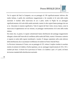 Prove INVALSI 2014 
58 
Tra le regioni del Sud, la Campania, con un punteggio di 188 significativamente inferiore alla media italiana, è quella che contribuisce maggiormente a far scendere al di sotto della media nazionale il risultato della macro-area di cui è parte; anche la Puglia ha un punteggio significativamente al di sotto della media nazionale, mentre le altre regioni hanno punteggi che non se ne discostano in maniera significativa. Tutte le regioni del Sud e Isole, invece, hanno, come la macro-area di appartenenza nel suo insieme, un punteggio statisticamente al di sotto della media italiana. Da notare che, in genere, le regioni settentrionali hanno distribuzioni dei punteggi maggiormente allungate a destra dell’intervallo di confidenza della media dell’Italia, mentre il fenomeno contrario si registra in molte delle regioni meridionali e insulari. È dunque soprattutto nella coda inferiore della distribuzione che si accentuano le differenze di risultati tra Nord e Sud del Paese. La Provincia Autonoma di Trento, con un punteggio di 223, ottiene il miglior risultato in assoluto mentre al contrario la Calabria e Sicilia registrano, con un punteggio rispettivamente di 182 e 183, i risultati più bassi: il divario fra la provincia di Trento e la Calabria è pari a 41 punti, un’intera deviazione standard della distribuzione nazionale.  