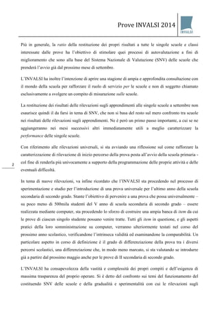 Prove INVALSI 2014 
2 
Più in generale, la ratio della restituzione dei propri risultati a tutte le singole scuole e classi interessate dalle prove ha l’obiettivo di stimolare quei processi di autovalutazione a fini di miglioramento che sono alla base del Sistema Nazionale di Valutazione (SNV) delle scuole che prenderà l’avvio già dal prossimo mese di settembre. L’INVALSI ha inoltre l’intenzione di aprire una stagione di ampia e approfondita consultazione con il mondo della scuola per rafforzare il ruolo di servizio per le scuole e non di soggetto chiamato esclusivamente a svolgere un compito di misurazione sulle scuole. La restituzione dei risultati delle rilevazioni sugli apprendimenti alle singole scuole a settembre non esaurisce quindi il da farsi in tema di SNV, che non si basa del resto sul mero confronto tra scuole nei risultati delle rilevazioni sugli apprendimenti. Ne è però un primo passo importante, a cui se ne aggiungeranno nei mesi successivi altri immediatamente utili a meglio caratterizzare la performance delle singole scuole. Con riferimento alle rilevazioni universali, si sta avviando una riflessione sul come rafforzare la caratterizzazione di rilevazione di inizio percorso della prova posta all’avvio della scuola primaria - col fine di renderla più univocamente a supporto della programmazione delle proprie attività e delle eventuali difficoltà. In tema di nuove rilevazioni, va infine ricordato che l’INVALSI sta procedendo nel processo di sperimentazione e studio per l’introduzione di una prova universale per l’ultimo anno della scuola secondaria di secondo grado. Stante l’obiettivo di pervenire a una prova che possa universalmente – su poco meno di 500mila studenti del V anno di scuola secondaria di secondo grado – essere realizzata mediante computer, sta procedendo lo sforzo di costruire una ampia banca di item da cui le prove di ciascun singolo studente possano venire tratte. Tutti gli item in questione, e gli aspetti pratici della loro somministrazione su computer, verranno ulteriormente testati nel corso del prossimo anno scolastico, verificandone l’intrinseca validità ed esaminandone la comparabilità. Un particolare aspetto in corso di definizione è il grado di differenziazione della prova tra i diversi percorsi scolastici, una differenziazione che, in modo meno marcato, si sta valutando se introdurre già a partire dal prossimo maggio anche per le prove di II secondaria di secondo grado. 
L’INVALSI ha consapevolezza della vastità e complessità dei propri compiti e dell’esigenza di massima trasparenza del proprio operare. Si è detto del confronto sui temi del funzionamento del costituendo SNV delle scuole e della gradualità e sperimentalità con cui le rilevazioni sugli  
