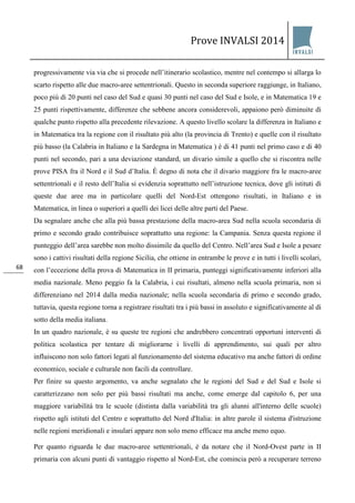 Prove INVALSI 2014 
68 
progressivamente via via che si procede nell’itinerario scolastico, mentre nel contempo si allarga lo scarto rispetto alle due macro-aree settentrionali. Questo in seconda superiore raggiunge, in Italiano, poco più di 20 punti nel caso del Sud e quasi 30 punti nel caso del Sud e Isole, e in Matematica 19 e 25 punti rispettivamente, differenze che sebbene ancora considerevoli, appaiono però diminuite di qualche punto rispetto alla precedente rilevazione. A questo livello scolare la differenza in Italiano e in Matematica tra la regione con il risultato più alto (la provincia di Trento) e quelle con il risultato più basso (la Calabria in Italiano e la Sardegna in Matematica ) è di 41 punti nel primo caso e di 40 punti nel secondo, pari a una deviazione standard, un divario simile a quello che si riscontra nelle prove PISA fra il Nord e il Sud d’Italia. È degno di nota che il divario maggiore fra le macro-aree settentrionali e il resto dell’Italia si evidenzia soprattutto nell’istruzione tecnica, dove gli istituti di queste due aree ma in particolare quelli del Nord-Est ottengono risultati, in Italiano e in Matematica, in linea o superiori a quelli dei licei delle altre parti del Paese. Da segnalare anche che alla più bassa prestazione della macro-area Sud nella scuola secondaria di primo e secondo grado contribuisce soprattutto una regione: la Campania. Senza questa regione il punteggio dell’area sarebbe non molto dissimile da quello del Centro. Nell’area Sud e Isole a pesare sono i cattivi risultati della regione Sicilia, che ottiene in entrambe le prove e in tutti i livelli scolari, con l’eccezione della prova di Matematica in II primaria, punteggi significativamente inferiori alla media nazionale. Meno peggio fa la Calabria, i cui risultati, almeno nella scuola primaria, non si differenziano nel 2014 dalla media nazionale; nella scuola secondaria di primo e secondo grado, tuttavia, questa regione torna a registrare risultati tra i più bassi in assoluto e significativamente al di sotto della media italiana. In un quadro nazionale, è su queste tre regioni che andrebbero concentrati opportuni interventi di politica scolastica per tentare di migliorarne i livelli di apprendimento, sui quali per altro influiscono non solo fattori legati al funzionamento del sistema educativo ma anche fattori di ordine economico, sociale e culturale non facili da controllare. Per finire su questo argomento, va anche segnalato che le regioni del Sud e del Sud e Isole si caratterizzano non solo per più bassi risultati ma anche, come emerge dal capitolo 6, per una maggiore variabilità tra le scuole (distinta dalla variabilità tra gli alunni all'interno delle scuole) rispetto agli istituti del Centro e soprattutto del Nord d'Italia: in altre parole il sistema d'istruzione nelle regioni meridionali e insulari appare non solo meno efficace ma anche meno equo. 
Per quanto riguarda le due macro-aree settentrionali, è da notare che il Nord-Ovest parte in II primaria con alcuni punti di vantaggio rispetto al Nord-Est, che comincia però a recuperare terreno  