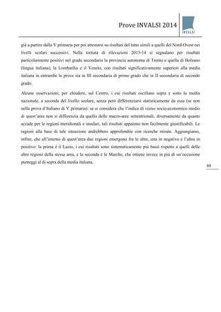 Prove INVALSI 2014 
69 
già a partire dalla V primaria per poi attestarsi su risultati del tutto simili a quelli del Nord-Ovest nei livelli scolari successivi. Nella tornata di rilevazioni 2013-14 si segnalano per risultati particolarmente positivi nel grado secondario la provincia autonoma di Trento e quella di Bolzano (lingua italiana), la Lombardia e il Veneto, con risultati significativamente superiori alla media italiana in entrambe le prove sia in III secondaria di primo grado che in II secondaria di secondo grado. Alcune osservazioni, per chiudere, sul Centro, i cui risultati oscillano sopra e sotto la media nazionale, a seconda del livello scolare, senza però differenziarsi statisticamente da essa (se non nella prova d’Italiano di V primaria): se si considera che l’indice di status socio-economico medio di quest’area non si differenzia da quello delle macro-aree settentrionali, diversamente da quanto accade per le regioni meridionali e insulari, tali risultati appaiono non facilmente giustificabili. Le ragioni alla base di tale situazione andrebbero approfondite con ricerche mirate. Aggiungiamo, infine, che all’interno di quest’area due regioni emergono fra le altre, una in negativo e l’altra in positivo: la prima è il Lazio, i cui risultati sono sistematicamente più bassi rispetto a quelli delle altre regioni della stessa area, e la seconda è le Marche, che ottiene invece in più di un’occasione punteggi al di sopra della media italiana.  