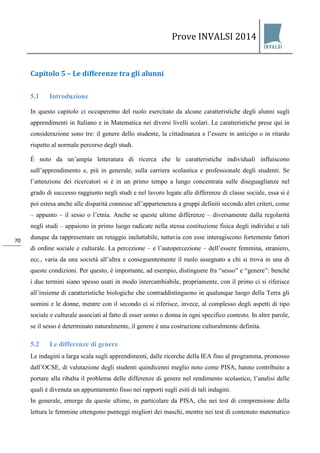 Prove INVALSI 2014 
70 
Capitolo 5 – Le differenze tra gli alunni 
5.1 Introduzione 
In questo capitolo ci occuperemo del ruolo esercitato da alcune caratteristiche degli alunni sugli apprendimenti in Italiano e in Matematica nei diversi livelli scolari. Le caratteristiche prese qui in considerazione sono tre: il genere dello studente, la cittadinanza e l’essere in anticipo o in ritardo rispetto al normale percorso degli studi. È noto da un’ampia letteratura di ricerca che le caratteristiche individuali influiscono sull’apprendimento e, più in generale, sulla carriera scolastica e professionale degli studenti. Se l’attenzione dei ricercatori si è in un primo tempo a lungo concentrata sulle diseguaglianze nel grado di successo raggiunto negli studi e nel lavoro legate alle differenze di classe sociale, essa si è poi estesa anche alle disparità connesse all’appartenenza a gruppi definiti secondo altri criteri, come – appunto – il sesso o l’etnia. Anche se queste ultime differenze – diversamente dalla regolarità negli studi – appaiono in primo luogo radicate nella stessa costituzione fisica degli individui e tali dunque da rappresentare un retaggio ineluttabile, tuttavia con esse interagiscono fortemente fattori di ordine sociale e culturale. La percezione – e l’autopercezione – dell’essere femmina, straniero, ecc., varia da una società all’altra e conseguentemente il ruolo assegnato a chi si trova in una di queste condizioni. Per questo, è importante, ad esempio, distinguere fra “sesso” e “genere”: benché i due termini siano spesso usati in modo intercambiabile, propriamente, con il primo ci si riferisce all’insieme di caratteristiche biologiche che contraddistinguono in qualunque luogo della Terra gli uomini e le donne, mentre con il secondo ci si riferisce, invece, al complesso degli aspetti di tipo sociale e culturale associati al fatto di esser uomo o donna in ogni specifico contesto. In altre parole, se il sesso è determinato naturalmente, il genere è una costruzione culturalmente definita. 
5.2 Le differenze di genere 
Le indagini a larga scala sugli apprendimenti, dalle ricerche della IEA fino al programma, promosso dall’OCSE, di valutazione degli studenti quindicenni meglio noto come PISA, hanno contribuito a portare alla ribalta il problema delle differenze di genere nel rendimento scolastico, l’analisi delle quali è divenuta un appuntamento fisso nei rapporti sugli esiti di tali indagini. 
In generale, emerge da queste ultime, in particolare da PISA, che nei test di comprensione della lettura le femmine ottengono punteggi migliori dei maschi, mentre nei test di contenuto matematico  