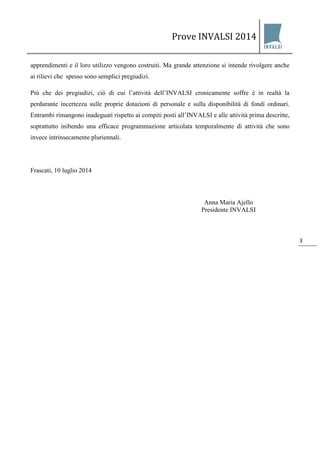 Prove INVALSI 2014 
3 
apprendimenti e il loro utilizzo vengono costruiti. Ma grande attenzione si intende rivolgere anche ai rilievi che spesso sono semplici pregiudizi. Più che dei pregiudizi, ciò di cui l’attività dell’INVALSI cronicamente soffre è in realtà la perdurante incertezza sulle proprie dotazioni di personale e sulla disponibilità di fondi ordinari. Entrambi rimangono inadeguati rispetto ai compiti posti all’INVALSI e alle attività prima descritte, soprattutto inibendo una efficace programmazione articolata temporalmente di attività che sono invece intrinsecamente pluriennali. Frascati, 10 luglio 2014 Anna Maria Ajello 
Presidente INVALSI  