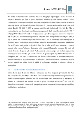 Prove INVALSI 2014 
76 
Può anche essere interessante osservare che, se si disaggrega il punteggio a livello nazionale di maschi e femmine per tipo di scuola secondaria superiore (Liceo, Istituto Tecnico, Istituto Professionale), il vantaggio femminile in Italiano si azzera nei Licei (anzi sono i maschi ad avere un punteggio un po’ più alto delle femmine: 219 contro 215) mentre persiste anche se per poco negli Istituti Tecnici (M: 194; F: 195) e aumenta negli Istituti Professionali (M: 166; F: 172). In Matematica, invece, il vantaggio maschile aumenta passando dagli Istituti Professionali (M: 173; F: 170) agli Istituti Tecnici (M: 202; F: 194) e quindi ai Licei, dove raggiunge la massima dimensione (M: 224; F: 205). Ciò è una conseguenza del fatto che, come emerge anche dall’indagine PISA, il gap di genere non è costante lungo la scala delle abilità, ma in lettura esso tende ad ampliarsi ai livelli più bassi e a restringersi a quelli più alti, mentre in Matematica è soprattutto in questi ultimi che la differenza tra i sessi si evidenzia. Il fatto che in Italia la differenza tra ragazzi e ragazze aumenti nella prova d’Italiano e diminuisca nella prova di Matematica passando dai Licei agli Istituti Tecnici e da questi agli Istituti Professionali è connesso ai più alti risultati raggiunti nel complesso dai Licei rispetto agli Istituti Tecnici e da questi rispetto agli Istituti Professionali. In altre parole, nei Licei, dove vi sono studenti con più alti livelli di abilità, la differenza tra maschi e femmine è minima in Italiano e massima in Matematica, mentre negli Istituti Professionali, dove si trovano studenti con minori livelli di abilità, la differenza è massima in Italiano e minima in Matematica. 
5.3 Le differenze tra alunni italiani e stranieri 
Ormai da un paio di decenni l’Italia è interessata da flussi migratori provenienti dai Paesi dell’Europa dell’Est, dell’Africa e dell’Asia. Sulla base dei dati campionari relativi agli studenti che hanno sostenuto la prova d’Italiano nei vari livelli scolari, sono state calcolate le percentuali di studenti di cittadinanza non italiana, distinti fra prima e seconda generazione36, sul totale dei rispondenti, percentuali riportate nella tavola che segue per ognuna delle macro-aree geografiche e per l’Italia nel suo insieme. 
36 Si considerano come “stranieri” (vedi: OECD, PISA Technical Report 2006) gli alunni nati all’estero da genitori stranieri (I generazione) e gli alunni nati in Italia da genitori entrambi stranieri (II generazione). Tutti gli alunni d’origine immigrata partecipano alle prove INVALSI, anche se inseriti per la prima volta in una scuola con lingua d’insegnamento italiana nel corso dell’anno scolastico.  