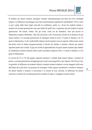 Prove INVALSI 2014 
79 
In Italiano gli alunni stranieri ottengono risultati sistematicamente più bassi dei loro omologhi italiani e le differenze di punteggio sono tutte statisticamente significative (probabilità >95%), come si può vedere dalle barre degli intervalli di confidenza, anche se i divari fra studenti italiani e stranieri di seconda generazione sono più ridotti di quelli che si registrano per gli studenti di prima generazione. Da notare, inoltre, che gli scarti, come era da attendersi, sono più piccoli in Matematica rispetto all'Italiano. Alla fine del primo ciclo d’istruzione (livello 8) la distanza fra gli alunni italiani e la seconda generazione di immigrati risulta di circa 7,5 punti in Italiano e di 5,3 punti in Matematica, il che sembrerebbe deporre positivamente circa la capacità della nostra scuola del primo ciclo di ridurre progressivamente il divario fra italiani e stranieri, almeno per quanto riguarda quelli nati in Italia. Il gap nei livelli di apprendimento di questi alunni rispetto agli studenti di cittadinanza italiana aumenta nella scuola secondaria superiore fino a 13 punti in Italiano e a 8,4 punti in Matematica. 
Le tavole da 5.6 a 5.9 alle pagine seguenti mostrano i risultati degli alunni italiani e stranieri di prima e seconda generazione disaggregati per macro-area geografica e per regione. Da rilevare che, in generale, le differenze tra studenti italiani e studenti stranieri tendono a essere maggiori nelle aree dell’Italia dove più forte è la presenza di immigrati. Nelle regioni meridionali e insulari le distanze fra alunni italiani e stranieri si accorciano e in alcune di esse, talvolta, la differenza tra alunni autoctoni e stranieri di seconda generazione cambia di segno a vantaggio di questi ultimi.  