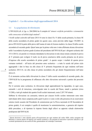 Prove INVALSI 2014 
4 
Capitolo 1 – La rilevazione degli apprendimenti 2014 
1.1 La popolazione di riferimento 
L’INVALSI (cfr. d. lgs. n. 286/2004) ha il compito di “attuare verifiche periodiche e sistematiche sulle conoscenze ed abilità degli studenti”. 
I livelli scolari coinvolti nell’anno 2013-14 sono le classi II e V della scuola primaria, la classe III della scuola secondaria di primo grado (in questo caso, come previsto dalla legge 176/2007, la prova INVALSI fa parte delle prove dell’esame di stato di licenza media) e la classe II della scuola secondaria di secondo grado. Quest’anno per la prima volta non è stata effettuata alcuna rilevazione nella I secondaria di primo grado (Lettera del presidente dell’INVALSI per i dirigenti scolastici del 15/11/2013): ciò perché si è ritenuta ridondante la rilevazione in tale classe tenuto contoche la prova di V primaria può svolgere il ruolo sia di prova conclusiva della scuola primaria sia di prova d’ingresso alla scuola secondaria di primo grado1. A questo scopo i risultati di questa prova verranno restituiti – all’inizio del prossimo anno scolastico – a tutte le scuole del primo ciclo aggregando i dati in base sia alla classe di V primaria frequentata da ogni studente nell’anno scolastico 2013-14, sia alla classe di prima secondaria che gli alunni frequenteranno nell’anno 2014-15. È al momento esclusa dalle rilevazioni la classe V della scuola secondaria di secondo grado, che l’INVALSI ha in programma di affiancare alle altre rilevazione universali a partire dai prossimi anni. Per il corrente anno scolastico, la rilevazione degli apprendimenti ha riguardato, in ogni caso, entrambi i cicli di istruzione, coinvolgendo tutte le scuole del Paese, statali e paritarie (circa 13.200), e tutti gli studenti dei quattro livelli scolari interessati, ossia 2.287.745 alunni. 
Sebbene la rilevazione sia censuaria, tuttavia per ciascun livello scolare interessato sono state individuate delle classi campione,nelle quali le prove si sono svolte alla presenza di un osservatore esterno (ruolo assunto dal Presidente di commissione per la Prova nazionale di III Secondaria di primo grado), il cui compito è quello di monitorare la somministrazione, a garanzia del rispetto delle procedure, e di riportare le risposte fornite dagli allievi su apposite schede elettroniche predisposte dall’INVALSI. 
1 Questa decisione è stata adottata grazie all’acquisizione per ogni studente del codice SIDI, codice assegnato dal Ministero a ciascun alunno all’ingresso nel sistema scolastico e che permette di tracciarne il percorso educativo e gli eventuali spostamenti da una scuola all’altra, garantendone nel contempo l’anonimato. 
 