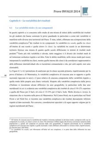 Prove INVALSI 2014 
88 
Capitolo 6 – La variabilità dei risultati 
6.1 La variabilità totale e le sue componenti 
In questo capitolo ci si concentra sullo studio di una misura di sintesi della variabilità dei risultati tra gli studenti che hanno sostenuto le prove guardando in particolare a come tale variabilità si manifesta nelle diverse aree territoriali del Paese. È stata, infatti, effettuata una scomposizione della variabilità complessiva41dei risultati in tre componenti: la variabilità tra scuole, quella tra classi all’interno di una scuola e quella dentro le classi. La variabilità tra scuole in un determinato territorio fornisce una misura di quanto quelle scuole differiscano in termini di risultati medi prodotti.42.Tanto più tale variabilità è elevata, tanto maggiore è il divario dei risultati medi di un’istituzione scolastica rispetto a un’altra. Fatte le debite modifiche, nello stesso modo può essere interpretata la variabilità tra classi, mentre quella interna alle classi è da considerarsi rappresentativa delle differenze interindividuali che si riscontrano comunemente e che, per certi aspetti, non sono eliminabili. Le Figure 6.1 e 6.2 permettono di analizzare per la classe seconda primaria, rispettivamente per la prova d’Italiano e di Matematica, la variabilità complessiva di ciascuna area in rapporto a quella nazionale (spezzata in nero) e il peso relativo di ciascuna componente della variabilità rispetto a quella totale della propria area (barre verticali). Rispetto alla variabilità complessiva della prova d’Italiano si riscontrano alcune differenze tra aree geografiche, in particolare nelle due aree meridionali in cui si evidenzia una variabilità complessiva dei risultati di circa il 10-12% superiore a quella del Paese per il Sud e di circa il 13-15% per il Sud e Isole. Molto diversa è, invece, la situazione che si riscontra nella prova di Matematica. Nel Centro-Nord, ma in particolare nel Nord Ovest e nel Nord Est, si riscontra una variabilità complessiva dei risultati decisamente inferiore rispetto al dato nazionale. Per converso, considerazioni speculari e di segno opposto valgono per le regioni meridionali del Paese. 
41 All’interno di ciascuna area la variabilità dei risultati è misurata mediante la devianza totale, scomposta nelle sue tre componenti tra scuole, tra classi e dentro le classi. Per eliminare l’effetto legato alla diversa consistenza numerica della popolazione e, quindi, del campione di ciascuna delle aree geografiche, il rapporto percentuale tra la variabilità complessiva di ciascuna area rispetto a quella nazionale è stato effettuato utilizzando le varianze totali, rispettivamente, di ciascuna area e dell’Italia. 42 La variabilità tra scuole, con riferimento all’Italia nel suo complesso, è in parte data dalla differenza tra aree geografiche.  