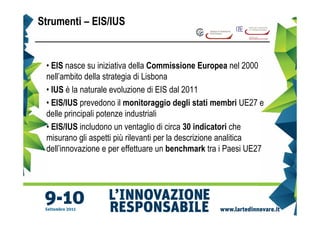 Strumenti – EIS/IUS


 • EIS nasce su iniziativa della Commissione Europea nel 2000
 nell’ambito della strategia di Lisbona
 • IUS è la naturale evoluzione di EIS dal 2011
 • EIS/IUS prevedono il monitoraggio degli stati membri UE27 e
 delle principali potenze industriali
 • EIS/IUS includono un ventaglio di circa 30 indicatori che
 misurano gli aspetti più rilevanti per la descrizione analitica
 dell’innovazione e per effettuare un benchmark tra i Paesi UE27
 