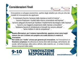 Considerazioni finali
 Innovazione e sviluppo economico: partire dagli obiettivi più che più che dai
 modelli di innovazione da applicare
 … “è necessario favorire l’accesso delle imprese ai centri di ricerca” …
     … “occorre finalizzare i risultati della ricerca universitaria nell’impresa” …
… “servono adeguati strumenti per facilitare il trasferimento tecnologico nelle imprese” …
      … “occorre una maggiore propensione delle imprese a brevettare” …
    … “dobbiamo favorire lo sfruttamento di brevetti non ancora utilizzati” …
              … “serve mettere in rete le competenze” …

   Queste affermazioni, per il sistema imprenditoriale, appaiono ormai come luoghi
   comuni che non ci aiutano nel compiere uno scatto decisivo in materia di
   innovazione.
   Non esiste una “ricetta” univoca per generare più innovazione, ma l’innovazione è un
   fenomeno complesso che attraversa le diverse sfere della tecnologia, dell’ambiente, del
   sociale, dell’antropologia, della cultura, dell’arte, della creatività, ecc.. (in sintesi di tutte le
   diverse componenti della realtà).
 