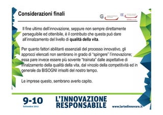Considerazioni finali

 Il fine ultimo dell’innovazione, seppure non sempre direttamente
 perseguibile ed ottenibile, è il contributo che questa può dare
 all’innalzamento del livello di qualità della vita.

 Per quanto fattori abilitanti essenziali del processo innovativo, gli
 approcci elencati non sembrano in grado di “spingere” l’innovazione;
 essa pare invece essere più sovente “trainata” dalle aspettative di
 innalzamento della qualità della vita, dal vincolo della competitività ed in
 generale da BISOGNI irrisolti del nostro tempo.

 Le imprese questo, sembrano averlo capito.
 