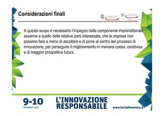 Considerazioni finali

  A questo scopo è necessario l’impegno della componente imprenditoriale
  assieme a quello delle relative parti interessate, che le imprese non
  possono fare a meno di ascoltare e di porre al centro del processo di
  innovazione, per perseguire il miglioramento in maniera coesa, condivisa
  e di maggior prospettiva futura.
 
