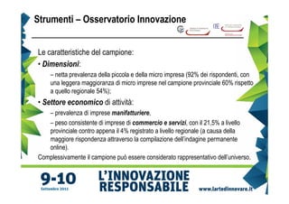 Strumenti – Osservatorio Innovazione


Le caratteristiche del campione:
• Dimensioni:
    – netta prevalenza della piccola e della micro impresa (92% dei rispondenti, con
    una leggera maggioranza di micro imprese nel campione provinciale 60% rispetto
    a quello regionale 54%);
• Settore economico di attività:
   – prevalenza di imprese manifatturiere,
   – peso consistente di imprese di commercio e servizi, con il 21,5% a livello
   provinciale contro appena il 4% registrato a livello regionale (a causa della
   maggiore rispondenza attraverso la compilazione dell’indagine permanente
   online).
Complessivamente il campione può essere considerato rappresentativo dell’universo.
 