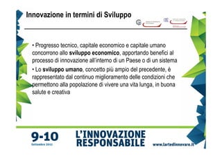 Innovazione in termini di Sviluppo


 • Progresso tecnico, capitale economico e capitale umano
 concorrono allo sviluppo economico, apportando benefici al
 processo di innovazione all’interno di un Paese o di un sistema
 • Lo sviluppo umano, concetto più ampio del precedente, è
 rappresentato dal continuo miglioramento delle condizioni che
 permettono alla popolazione di vivere una vita lunga, in buona
 salute e creativa
 