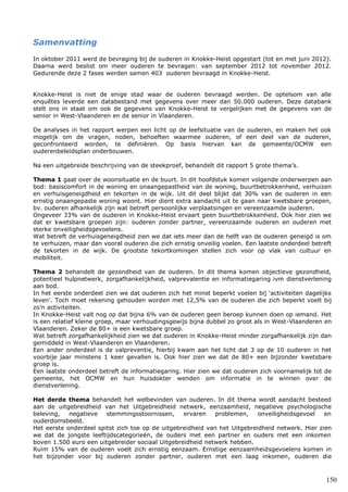 150
Samenvatting
In oktober 2011 werd de bevraging bij de ouderen in Knokke-Heist opgestart (tot en met juni 2012).
Daarna werd beslist om meer ouderen te bevragen: van september 2012 tot november 2012.
Gedurende deze 2 fases werden samen 403 ouderen bevraagd in Knokke-Heist.
Knokke-Heist is niet de enige stad waar de ouderen bevraagd werden. De optelsom van alle
enquêtes leverde een databestand met gegevens over meer dan 50.000 ouderen. Deze databank
stelt ons in staat om ook de gegevens van Knokke-Heist te vergelijken met de gegevens van de
senior in West-Vlaanderen en de senior in Vlaanderen.
De analyses in het rapport werpen een licht op de leefsituatie van de ouderen, en maken het ook
mogelijk om de vragen, noden, behoeften waarmee ouderen, of een deel van de ouderen,
geconfronteerd worden, te definiëren. Op basis hiervan kan de gemeente/OCMW een
ouderenbeleidsplan onderbouwen.
Na een uitgebreide beschrijving van de steekproef, behandelt dit rapport 5 grote thema’s.
Thema 1 gaat over de woonsituatie en de buurt. In dit hoofdstuk komen volgende onderwerpen aan
bod: basiscomfort in de woning en onaangepastheid van de woning, buurtbetrokkenheid, verhuizen
en verhuisgeneigdheid en tekorten in de wijk. Uit dit deel blijkt dat 30% van de ouderen in een
ernstig onaangepaste woning woont. Hier dient extra aandacht uit te gaan naar kwetsbare groepen,
bv. ouderen afhankelijk zijn wat betreft persoonlijke verplaatsingen en vereenzaamde ouderen.
Ongeveer 33% van de ouderen in Knokke-Heist ervaart geen buurtbetrokkenheid. Ook hier zien we
dat er kwetsbare groepen zijn: ouderen zonder partner, vereenzaamde ouderen en ouderen met
sterke onveiligheidsgevoelens.
Wat betreft de verhuisgeneigdheid zien we dat iets meer dan de helft van de ouderen geneigd is om
te verhuizen, maar dan vooral ouderen die zich ernstig onveilig voelen. Een laatste onderdeel betreft
de tekorten in de wijk. De grootste tekortkomingen stellen zich voor op vlak van cultuur en
mobiliteit.
Thema 2 behandelt de gezondheid van de ouderen. In dit thema komen objectieve gezondheid,
potentieel hulpnetwerk, zorgafhankelijkheid, valprevalentie en informatiegaring ivm dienstverlening
aan bod.
In het eerste onderdeel zien we dat ouderen zich het minst beperkt voelen bij ‘activiteiten dagelijks
leven’. Toch moet rekening gehouden worden met 12,5% van de ouderen die zich beperkt voelt bij
zo’n activiteiten.
In Knokke-Heist valt nog op dat bijna 6% van de ouderen geen beroep kunnen doen op iemand. Het
is een relatief kleine groep, maar verhoudingsgewijs bijna dubbel zo groot als in West-Vlaanderen en
Vlaanderen. Zeker de 80+ is een kwetsbare groep.
Wat betreft zorgafhankelijkheid zien we dat ouderen in Knokke-Heist minder zorgafhankelijk zijn dan
gemiddeld in West-Vlaanderen en Vlaanderen.
Een ander onderdeel is de valpreventie, hierbij kwam aan het licht dat 3 op de 10 ouderen in het
voorbije jaar minstens 1 keer gevallen is. Ook hier zien we dat de 80+ een bijzonder kwetsbare
groep is.
Een laatste onderdeel betreft de informatiegaring. Hier zien we dat ouderen zich voornamelijk tot de
gemeente, het OCMW en hun huisdokter wenden om informatie in te winnen over de
dienstverlening.
Het derde thema behandelt het welbevinden van ouderen. In dit thema wordt aandacht besteed
aan de uitgebreidheid van het Uitgebreidheid netwerk, eenzaamheid, negatieve psychologische
beleving, negatieve stemmingsstoornissen, ervaren problemen, onveiligheidsgevoel en
ouderdomsbeeld.
Het eerste onderdeel spitst zich toe op de uitgebreidheid van het Uitgebreidheid netwerk. Hier zien
we dat de jongste leeftijdscategorieën, de ouders met een partner en ouders met een inkomen
boven 1.500 euro een uitgebreider sociaal Uitgebreidheid netwerk hebben.
Ruim 15% van de ouderen voelt zich ernstig eenzaam. Ernstige eenzaamheidsgevoelens komen in
het bijzonder voor bij ouderen zonder partner, ouderen met een laag inkomen, ouderen die
 