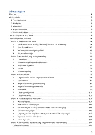 2
Inhoudsopgave
Situering........................................................................................................................................................... 4
Methodologie ................................................................................................................................................... 5
1. Dataverzameling ...................................................................................................................................... 5
2. Steekproef ................................................................................................................................................ 5
3. Meetmodel ............................................................................................................................................... 5
4. Schaalconstructies.................................................................................................................................... 6
5. Significantieniveau................................................................................................................................... 8
Beschrijving van de steekproef........................................................................................................................ 9
Bespreking van de resultaten ......................................................................................................................... 24
Thema 1: Woonsituatie en buurt................................................................................................................ 24
1. Basiscomfort in de woning en onaangepastheid van de woning ................................................. 24
2. Buurtbetrokkenheid ..................................................................................................................... 42
3. Verhuizen en verhuisgeneigdheid................................................................................................ 46
4. Tekorten in de wijk...................................................................................................................... 51
Thema 2 : Gezondheid,zorg en hulpverlening........................................................................................... 56
1. Gezondheid.................................................................................................................................. 56
2. Potentieel hulpUitgebreidheid netwerk ....................................................................................... 62
3. Zorgafhankelijkheid..................................................................................................................... 67
4. Vallen........................................................................................................................................... 70
5. Informatiegaring .......................................................................................................................... 73
Thema 3 : Welbevinden ............................................................................................................................. 79
1. Uitgebreidheid van het Uitgebreidheid netwerk.......................................................................... 79
2. Eenzaamheid................................................................................................................................ 82
3. Negatieve psychologische beleving............................................................................................. 87
4. Negatieve stemmingsstoornissen................................................................................................. 90
5. Problemen.................................................................................................................................... 92
6. Onveiligheidsgevoel .................................................................................................................. 100
7. Ouderdomsbeeld........................................................................................................................ 106
Thema 4: Maatschappelijke participatie .................................................................................................. 108
1. Activiteitsgraad.......................................................................................................................... 108
2. Participatie in verenigingen ....................................................................................................... 112
3. Belemmeringen voor bijwonen activiteiten van een vereniging ............................................... 114
4. Seniorenverenigingen ................................................................................................................ 117
5. Vrijwilligerswerk en potentieel Uitgebreidheid netwerk vrijwilligers...................................... 125
6. Bijwonen culturele activiteiten.................................................................................................. 134
7. Internetgebruik........................................................................................................................... 139
Thema 5: Tevredenheid met betrekking tot gemeentelijke dienstverlening............................................ 146
Globale tevredenheid ........................................................................................................................... 146
 