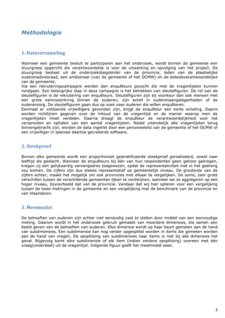 5
Methodologie
1. Dataverzameling
Wanneer een gemeente besluit te participeren aan het onderzoek, wordt binnen de gemeente een
stuurgroep opgericht die verantwoordelijk is voor de uitwerking en opvolging van het project. De
stuurgroep bestaat uit de onderzoeksbegeleider van de provincie, leden van de plaatselijke
ouderenadviesraad, een ambtenaar (van de gemeente of het OCMW) en de beleidsverantwoordelijke
van de gemeente.
Via een rekruteringscampagne worden dan enquêteurs gezocht die met de vragenlijsten kunnen
rondgaan. Een belangrijke stap in deze campagne is het betrekken van sleutelfiguren. De rol van de
sleutelfiguren is de rekrutering van enquêteurs. Sleutelfiguren zijn bij voorkeur dan ook mensen met
een grote kennissenkring binnen de ouderen, zijn actief in ouderenaangelegenheden of de
ouderenzorg. De sleutelfiguren gaan dus op zoek naar ouderen die willen enquêteren.
Eenmaal er voldoende vrijwilligers gevonden zijn, krijgt de enquêteur een korte scholing. Daarin
worden richtlijnen gegeven over de inhoud van de vragenlijst en de manier waarop men de
vragenlijsten moet verdelen. Daarna draagt de enquêteur de verantwoordelijkheid voor het
verspreiden en ophalen van een aantal vragenlijsten. Nadat uiteindelijk alle vragenlijsten terug
binnengebracht zijn, worden de data ingetikt door een personeelslid van de gemeente of het OCMW of
een vrijwilliger in speciaal daartoe gecreëerde software.
2. Steekproef
Binnen elke gemeente wordt een proportioneel gestratificeerde steekproef gerealiseerd, zowel naar
leeftijd als geslacht. Wanneer de enquêteurs bij één van hun respondenten geen gehoor gekregen,
kregen zij een gelijkaardig vervangadres toegewezen, opdat de representativiteit niet in het gedrang
zou komen. De cijfers zijn dus steeds representatief op gemeentelijk niveau. De grootorde van de
cijfers echter, maakt het mogelijk om ook provincies met elkaar te vergelijken. De soms, zeer grote
verschillen tussen de verschillende gemeenten lijken te verdwijnen, wanneer we ze aggregeren op een
hoger niveau, bijvoorbeeld dat van de provincie. Vandaar dat wij hier opteren voor een vergelijking
tussen de twee metingen in de gemeente en een vergelijking met de benchmark van de provincie en
van Vlaanderen.
3. Meetmodel
De behoeften van ouderen zijn echter niet eenduidig vast te stellen door middel van een eenvoudige
meting. Daarom wordt in het onderzoek gebruik gemaakt van meerdere dimensies, die samen een
beeld geven van de behoeften van ouderen. Elke dimensie wordt op haar beurt gemeten aan de hand
van subdimensies. Een subdimensie kan nog verder opgesplitst worden in items die gemeten worden
aan de hand van vragen. De opsplitsing van subdimensies naar items is niet bij alle dimensies het
geval. Bijgevolg komt elke subdimensie of elk item (indien verdere opsplitsing) overeen met één
vraag(onderdeel) uit de vragenlijst. Volgende figuur geeft het meetmodel weer.
 