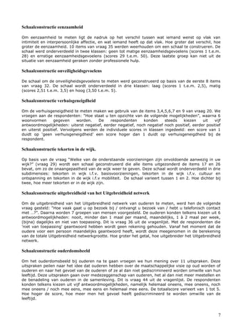 7
Schaalconstructie eenzaamheid
Om eenzaamheid te meten ligt de nadruk op het verschil tussen wat iemand wenst op vlak van
intimiteit en interpersoonlijke affectie, en wat iemand heeft op dat vlak. Hoe groter dat verschil, hoe
groter de eenzaamheid. 10 items van vraag 35 werden weerhouden om een schaal te construeren. De
schaal werd onderverdeeld in twee klassen: geen tot matige eenzaamheidsgevoelens (scores 1 t.e.m.
28) en ernstige eenzaamheidsgevoelens (scores 29 t.e.m. 50). Deze laatste groep kan niet uit de
situatie van eenzaamheid geraken zonder professionele hulp.
Schaalconstructie onveiligheidsgevoelens
De schaal om de onveiligheidsgevoelens te meten werd geconstrueerd op basis van de eerste 8 items
van vraag 32. De schaal wordt onderverdeeld in drie klassen: laag (scores 1 t.e.m. 2,5), matig
(scores 2,51 t.e.m. 3,5) en hoog (3,50 t.e.m. 5).
Schaalconstructie verhuisgeneigdheid
Om de verhuisgeneigdheid te meten maken we gebruik van de items 3,4,5,6,7 en 9 van vraag 20. We
vroegen aan de respondenten: “Hoe staat u ten opzichte van de volgende mogelijkheden”, waarna 6
woonvormen gegeven worden. De respondenten konden steeds kiezen uit vijf
antwoordmogelijkheden: uiterst negatief, eerder negatief, noch negatief noch positief, eerder positief
en uiterst positief. Vervolgens werden de individuele scores in klassen ingedeeld: een score van 1
duidt op ‘geen verhuisgeneigdheid’ een score hoger dan 1 duidt op verhuisgeneigdheid bij de
respondent.
Schaalconstructie tekorten in de wijk.
Op basis van de vraag “Welke van de onderstaande voorzieningen zijn onvoldoende aanwezig in uw
wijk?” (vraag 29) wordt een schaal geconstrueerd die alle items uitgezonderd de items 17 en 26
bevat, om zo de onaangepastheid van de wijk weer te geven. Deze schaal wordt onderverdeeld in drie
subdimensies: tekorten in wijk i.f.v. basisvoorzieningen, tekorten in de wijk i.f.v. cultuur en
ontspanning en tekorten in de wijk i.f.v mobiliteit. De schaal varieert tussen 1 en 2. Hoe dichter bij
twee, hoe meer tekorten er in de wijk zijn.
Schaalconstructie uitgebreidheid van het Uitgebreidheid netwerk
Om de uitgebreidheid van het Uitgebreidheid netwerk van ouderen te meten, werd hen de volgende
vraag gesteld: “Hoe vaak gaat u op bezoek bij / ontvangt u bezoek van / hebt u telefonisch contact
met …?”. Daarna worden 7 groepen van mensen voorgesteld. De ouderen konden telkens kiezen uit 6
antwoordmogelijkheden: nooit, minder dan 1 maal per maand, maandelijks, 1 à 2 maal per week,
(bijna) dagelijks en niet van toepassing. Dit is vraag 36 uit de vragenlijst. Met de respondenten die
'niet van toepassing' geantwoord hebben wordt geen rekening gehouden. Vanaf het moment dat de
oudere voor een persoon maandelijks geantwoord heeft, wordt deze meegenomen in de berekening
van de totale Uitgebreidheid netwerkgrootte. Hoe groter het getal, hoe uitgebreider het Uitgebreidheid
netwerk.
Schaalconstructie ouderdomsbeeld
Om het ouderdomsbeeld bij ouderen na te gaan vroegen we hun mening over 11 uitspraken. Deze
uitspraken peilen naar het idee dat ouderen hebben over de maatschappelijke visie op oud worden of
ouderen en naar het gevoel van de ouderen of ze al dan niet gediscrimineerd worden omwille van hun
leeftijd. Deze uitspraken gaan over medezeggenschap van ouderen, het al dan niet meer meetellen en
de benadeling van ouderen in de samenleving. Dit is vraag 44 uit de vragenlijst. De respondenten
konden telkens kiezen uit vijf antwoordmogelijkheden, namelijk helemaal oneens, mee oneens, noch
mee oneens / noch mee eens, mee eens en helemaal mee eens. De totaalscore varieert van 1 tot 5.
Hoe hoger de score, hoe meer men het gevoel heeft gediscrimineerd te worden omwille van de
leeftijd.
 