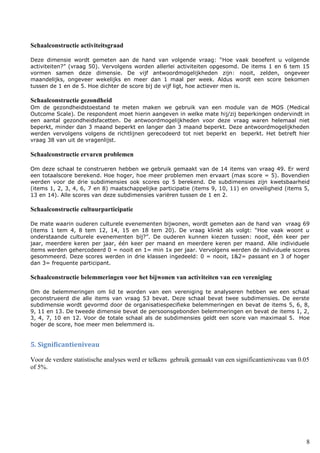 8
Schaalconstructie activiteitsgraad
Deze dimensie wordt gemeten aan de hand van volgende vraag: “Hoe vaak beoefent u volgende
activiteiten?” (vraag 50). Vervolgens worden allerlei activiteiten opgesomd. De items 1 en 6 tem 15
vormen samen deze dimensie. De vijf antwoordmogelijkheden zijn: nooit, zelden, ongeveer
maandelijks, ongeveer wekelijks en meer dan 1 maal per week. Aldus wordt een score bekomen
tussen de 1 en de 5. Hoe dichter de score bij de vijf ligt, hoe actiever men is.
Schaalconstructie gezondheid
Om de gezondheidstoestand te meten maken we gebruik van een module van de MOS (Medical
Outcome Scale). De respondent moet hierin aangeven in welke mate hij/zij beperkingen ondervindt in
een aantal gezondheidsfacetten. De antwoordmogelijkheden voor deze vraag waren helemaal niet
beperkt, minder dan 3 maand beperkt en langer dan 3 maand beperkt. Deze antwoordmogelijkheden
werden vervolgens volgens de richtlijnen gerecodeerd tot niet beperkt en beperkt. Het betreft hier
vraag 38 van uit de vragenlijst.
Schaalconstructie ervaren problemen
Om deze schaal te construeren hebben we gebruik gemaakt van de 14 items van vraag 49. Er werd
een totaalscore berekend. Hoe hoger, hoe meer problemen men ervaart (max score = 5). Bovendien
werden voor de drie subdimensies ook scores op 5 berekend. De subdimensies zijn kwetsbaarheid
(items 1, 2, 3, 4, 6, 7 en 8) maatschappelijke participatie (items 9, 10, 11) en onveiligheid (items 5,
13 en 14). Alle scores van deze subdimensies variëren tussen de 1 en 2.
Schaalconstructie cultuurparticipatie
De mate waarin ouderen culturele evenementen bijwonen, wordt gemeten aan de hand van vraag 69
(items 1 tem 4, 8 tem 12, 14, 15 en 18 tem 20). De vraag klinkt als volgt: “Hoe vaak woont u
onderstaande culturele evenementen bij?”. De ouderen kunnen kiezen tussen: nooit, één keer per
jaar, meerdere keren per jaar, één keer per maand en meerdere keren per maand. Alle individuele
items werden gehercodeerd 0 = nooit en 1= min 1x per jaar. Vervolgens werden de individuele scores
gesommeerd. Deze scores werden in drie klassen ingedeeld: 0 = nooit, 1&2= passant en 3 of hoger
dan 3= frequente participant.
Schaalconstructie belemmeringen voor het bijwonen van activiteiten van een vereniging
Om de belemmeringen om lid te worden van een vereniging te analyseren hebben we een schaal
geconstrueerd die alle items van vraag 53 bevat. Deze schaal bevat twee subdimensies. De eerste
subdimensie wordt gevormd door de organisatiespecifieke belemmeringen en bevat de items 5, 6, 8,
9, 11 en 13. De tweede dimensie bevat de persoonsgebonden belemmeringen en bevat de items 1, 2,
3, 4, 7, 10 en 12. Voor de totale schaal als de subdimensies geldt een score van maximaal 5. Hoe
hoger de score, hoe meer men belemmerd is.
5. Significantieniveau
Voor de verdere statistische analyses werd er telkens gebruik gemaakt van een significantieniveau van 0.05
of 5%.
 