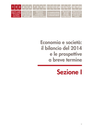Economia e società:
il bilancio del 2014
e le prospettive
a breve termine
Sezione I
9
1
Economia e società:
il bilancio del 2014
e le prospettive
a breve termine
Le tendenze del
mercato del lavoro
e lo “stato di salute”
delle famiglie
Digital economy
e innovazione:
la trasformazione
dell’economia e dei consumi
La competitività dell’Italia
sui mercati internazionali
e le dinamiche settoriali
Alla ri-scoperta
dell’unicità
del modello
di sviluppo italiano
I fattori di contesto
sui quali intervenire
per far ripartire
l’economia
2 3 4 5 6 7 8 9 10 11 12 13 14 15 16 17 18 19 20
 