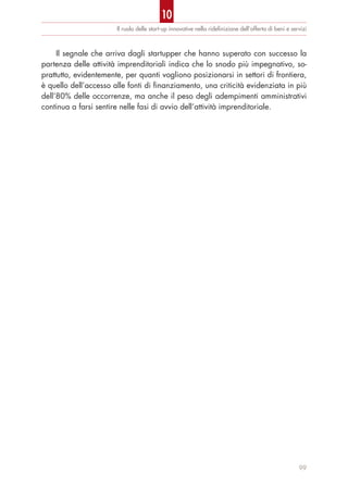 Il ruolo delle start-up innovative nella rideﬁnizione dell’offerta di beni e servizi
Il segnale che arriva dagli startupper che hanno superato con successo la
partenza delle attività imprenditoriali indica che lo snodo più impegnativo, so-
prattutto, evidentemente, per quanti vogliono posizionarsi in settori di frontiera,
è quello dell’accesso alle fonti di finanziamento, una criticità evidenziata in più
dell’80% delle occorrenze, ma anche il peso degli adempimenti amministrativi
continua a farsi sentire nelle fasi di avvio dell’attività imprenditoriale.
99
10
 