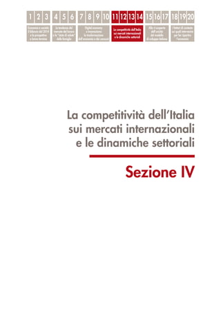 La competitività dell’Italia
sui mercati internazionali
e le dinamiche settoriali
Sezione IV
1
Economia e società:
il bilancio del 2014
e le prospettive
a breve termine
Le tendenze del
mercato del lavoro
e lo “stato di salute”
delle famiglie
Digital economy
e innovazione:
la trasformazione
dell’economia e dei consumi
La competitività dell’Italia
sui mercati internazionali
e le dinamiche settoriali
Alla ri-scoperta
dell’unicità
del modello
di sviluppo italiano
I fattori di contesto
sui quali intervenire
per far ripartire
l’economia
2 3 4 5 6 7 8 9 10 11 12 13 14 15 16 17 18 19 20
 