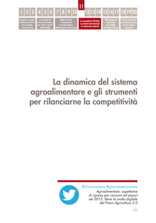 La dinamica del sistema
agroalimentare e gli strumenti
per rilanciarne la competitività
103
Economia e società:
il bilancio del 2014
e le prospettive
a breve termine
Le tendenze del
mercato del lavoro
e lo “stato di salute”
delle famiglie
Digital economy
e innovazione:
la trasformazione
dell’economia e dei consumi
La competitività dell’Italia
sui mercati internazionali
e le dinamiche settoriali
Alla ri-scoperta
dell’unicità
del modello
di sviluppo italiano
I fattori di contesto
sui quali intervenire
per far ripartire
l’economia
1 32 54 6 87 9 10 12 13 14 15 16 17 18 19 20
11
#Unioncamere #giornataeconomia
Agroalimentare: aspettative
di ripresa per consumi ed export
nel 2015. Bene la svolta digitale
del Piano Agricoltura 2.0
 