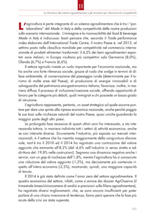 La dinamica del sistema agroalimentare e gli strumenti per rilanciarne la competitività
L’agricoltura è parte integrante di un sistema agroalimentare che è tra i “por-
tabandiera” del Made in Italy e della competitività delle nostre produzioni
sullo scenario internazionale. L’immagine e la riconoscibilità del food & beverage
Made in Italy è indiscussa: basti pensare che, secondo il Trade performance
index elaborato dall’International Trade Centre, il nostro Paese è, nel 2013, al
settimo posto nella classifica mondiale per competitività nel commercio interna-
zionale di prodotti alimentari trasformati: il 4,2% dei beni agroalimentari espor-
tati sono italiani; in Europa risultano più competitivi solo Germania (8,0%),
Olanda (6,7%) e Francia (6,6%).
Il settore agricolo riveste un ruolo importante per l’economia nazionale, ma
ha anche una forte rilevanza sociale, grazie al ruolo che svolge in termini di di-
fesa ambientale, di conservazione del paesaggio rurale (determinante per il tu-
rismo di molte aree del Paese), di produzione di energie rinnovabili e di
salvaguardia del patrimonio eno-gastronomico italiano; favorisce, inoltre, in ma-
niera diffusa il processo di inclusione/coesione sociale, offrendo opportunità di
lavoro per le categorie più deboli, quali immigrati e chi possiede un basso grado
di istruzione.
L’agricoltura rappresenta, pertanto, un asset strategico sul quale occorre pun-
tare per dare una spinta alla ripresa economica nazionale, anche perché poggia
le sue basi sulle ricchezze naturali del nostro Paese, quasi uniche guardando la
maggior parte degli altri paesi.
La prolungata fase recessiva di questi ultimi anni ha interessato, e sta inte-
ressando tuttora, in maniera indistinta tutti i settori di attività economica, anche
se con intensità diverse. Sicuramente l’industria, più esposta sui mercati inter-
nazionali, è il settore che ha risentito maggiormente della congiuntura sfavore-
vole, tant’è tra il 2010 ed il 2014 ha registrato una contrazione del valore
aggiunto che ammonta all’8,2% (del -4,6% nell’industria in senso stretto e ad-
dirittura del -19,8% nelle costruzioni). Segnano una dinamica negativa anche i
servizi, con un gap di ricchezza dell’1,8%, mentre l’agricoltura ha sì conosciuto
una riduzione del valore aggiunto (-1,2%), ma decisamente più contenuta ri-
spetto all’intera economia (-3,3%), mostrando, quindi, una maggiore capacità
di tenuta.
Il 2014 è già stato definito come l’anno zero del settore agroalimentare. Il
quadro economico del settore, infatti, come si evince dai dossier AgrOsserva (il
trimestrale Ismea-Unioncamere di analisi e previsioni sulla filiera agroalimentare),
ha registrato diversi miglioramenti, che, se sono ancora insufficienti per poter
parlare di una chiara inversione di tendenza, fanno però sperare che la fase più
acuta della crisi sia stata superata.
105
11
 