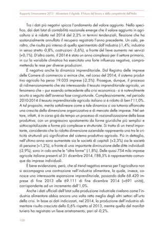 Tra i dati più negativi spicca l’andamento del valore aggiunto. Nello speci-
fico, dai dati Istat di contabilità nazionale emerge che il valore aggiunto in agri-
coltura si è ridotto nel 2014 del 2,2% in termini tendenziali, flessione che ha
sostanzialmente annullato il recupero registrato l’anno precedente. Un calo, pe-
raltro, che risulta più intenso di quello sperimentato dall’industria (-1,4%; industria
in senso stretto -0,8%, costruzioni -3,6%), a fronte del lieve aumento nei servizi
(+0,1%). D’altro canto, il 2014 è stato un anno complesso per il settore primario,
in cui la variabile climatica ha esercitato una forte influenza negativa, compro-
mettendo le rese per diverse produzioni.
È negativa anche la dinamica imprenditoriale. Dal Registro delle imprese
delle Camere di commercio si evince che, nel corso del 2014, il sistema produt-
tivo agricolo ha perso 19.035 imprese (-2,5%). Prosegue, dunque, il processo
di ridimensionamento che sta interessando il tessuto imprenditoriale agricolo, un
fenomeno che – pur essendo antecedente alla crisi economica - si è notevolmente
acuito a seguito dell’avversa fase congiunturale. Complessivamente, nel periodo
2010-2014 il tessuto imprenditoriale agricolo italiano si è ridotto di ben l’11,0%.
A tal proposito, merita sottolineare come a tale dinamica si sia tuttavia affiancata
una crescita della dimensione organizzativa e di mercato delle imprese. Nel set-
tore, infatti, è in corso già da tempo un processo di razionalizzazione della base
produttiva, con un progressivo spostamento da forme giuridiche più semplici e
sottocapitalizzate a forme più complesse e strutturate. Si tratta di un trend impor-
tante, considerato che la ridotta dimensione aziendale rappresenta una tra le cri-
ticità strutturali più significative del sistema produttivo agricolo. Più in dettaglio,
nell’ultimo anno sono aumentate sia le società di capitali (+3,3%) sia le società
di persone (+1,2%), a fronte di una importante diminuzione delle ditte individuali
(-2,9%); sono in calo anche le “altre forme” (-1,8%). Delle quasi 754 mila imprese
agricole italiane presenti al 31 dicembre 2014, l’88,5% è rappresentato comun-
que da imprese individuali.
È bene evidenziare, però, che al trend negativo emerso per l’agricoltura non
si accompagna una contrazione nell’industria alimentare, la quale, invece, co-
nosce una interessante espansione imprenditoriale, passando dalle 68.420 im-
prese di fine 2013 alle 69.111 di fine dicembre 2014 (+691 unità),
corrispondente ad un incremento dell’1,0%.
Anche i dati ufficiali dell’Istat sulla produzione industriale rivelano come l’in-
dustria alimentare abbia ancora una volta retto meglio degli altri settori all’urto
della crisi. In base ai dati indicizzati, nel 2014, la produzione dell’industria ali-
mentare risulta cresciuta dello 0,6% rispetto al 2013, mentre quella del manifat-
turiero ha registrato un lieve arretramento, pari al -0,2%.
Rapporto Unioncamere 2015 - Alimentare il digitale. Il futuro del lavoro e della competitività dell’Italia
106
 
