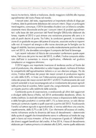 treccio tra territorio, talento e tradizione, dando maggiore visibilità alle imprese
agroalimentari del nostro Paese nel mondo.
I mercati esteri, del resto, rappresentano un’importante valvola di sfogo per
il settore, data la perdurante debolezza dei consumi interni. Dopo un prolungato
trend negativo, comunque, il 2014 dovrebbe chiudersi con un bilancio comples-
sivamente meno sfavorevole anche per i consumi interni di prodotti agroalimen-
tari: sulla base dei dati provvisori del Panel famiglie Gfk-Eurisko elaborati da
Ismea, rispetto al 2013 si può stimare una variazione prossima allo zero o in
calo di pochi decimi di punto. Tra l’altro, le condizioni generali, in considera-
zione di un graduale recupero del potere di acquisto, associato anche ai risparmi
sulle voci di trasporti ed energia e alle risorse stanziate per le famiglie con la
legge di stabilità, lasciano prevedere una svolta moderatamente positiva dei con-
sumi nel 2015, che dovrebbe coinvolgere il comparto del food & beverage.
I più recenti indicatori di fiducia dei consumatori confermano queste aspet-
tative. Nel corso dei primi tre mesi del 2015, in effetti, l’indice composito elabo-
rato dall’Istat è aumentato in misura significativa, riflettendo nel giudizio
complessivo un maggiore ottimismo.
Il 2014 segna una importante inversione di tendenza anche sul fronte dei
costi di produzione, che, attestandosi su valori troppo elevati, rischiano di limitare
la competitività dell’agroalimentare italiano e un suo ulteriore sviluppo. Più da
vicino, l’indice dell’Ismea dei prezzi dei mezzi correnti di produzione registra
un calo dello 0,8%, in linea con l’attenuazione progressiva della tensione al
rialzo dei prezzi dei mezzi correnti dal 2011 al 2013. Il calmieramento dei costi
correnti aziendali si è poi accompagnato ad un innalzamento dei prezzi agricoli
nella prima fase di scambio, fattori questi che, congiuntamente, possono avere
un impatto positivo sulla redditività delle aziende.
Cambiando punto di osservazione, e analizzando gli ultimi dati aggiornati
e divulgati dalla Banca d’Italia, nel 2014 sembrerebbe decelerare, altresì, la
stretta creditizia. Lo stock del credito bancario messo a disposizione delle imprese
e delle famiglie produttrici si contrae dell’1,1% su base annua, un calo decisa-
mente più contenuto rispetto a quelli osservati a partire dal 2012. Focalizzando
l’analisi sul settore agricolo e agroindustriale, si ravvisa addirittura una crescita,
rispettivamente, dello 0,7% e del 3,9%. Con riferimento all’accesso al credito,
merita richiamare anche la dinamica del tasso di decadimento – determinato
dalla quota di soggetti che trimestralmente vanno in sofferenza sul totale dei sog-
getti in bonis ad inizio trimestre - al fine di comparare il grado di “affidabilità”
dei diversi soggetti beneficiari del credito. A fine 2014, il tasso di decadimento
elaborato per il settore primario si è attestato allo 0,54%, mentre quello elaborato
Rapporto Unioncamere 2015 - Alimentare il digitale. Il futuro del lavoro e della competitività dell’Italia
108
 