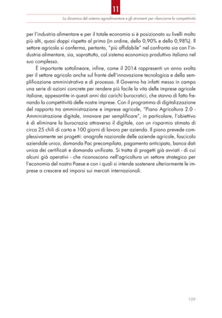 La dinamica del sistema agroalimentare e gli strumenti per rilanciarne la competitività
per l’industria alimentare e per il totale economia si è posizionato su livelli molto
più alti, quasi doppi rispetto al primo (in ordine, dello 0,90% e dello 0,98%). Il
settore agricolo si conferma, pertanto, “più affidabile” nel confronto sia con l’in-
dustria alimentare, sia, soprattutto, col sistema economico produttivo italiano nel
suo complesso.
È importante sottolineare, infine, come il 2014 rappresenti un anno svolta
per il settore agricolo anche sul fronte dell’innovazione tecnologica e della sem-
plificazione amministrativa e di processo. Il Governo ha infatti messo in campo
una serie di azioni concrete per rendere più facile la vita delle imprese agricole
italiane, appesantite in questi anni dai carichi burocratici, che stanno di fatto fre-
nando la competitività delle nostre imprese. Con il programma di digitalizzazione
del rapporto tra amministrazione e imprese agricole, “Piano Agricoltura 2.0 -
Amministrazione digitale, innovare per semplificare”, in particolare, l’obiettivo
è di eliminare la burocrazia attraverso il digitale, con un risparmio stimato di
circa 25 chili di carta e 100 giorni di lavoro per azienda. Il piano prevede com-
plessivamente sei progetti: anagrafe nazionale delle aziende agricole, fascicolo
aziendale unico, domanda Pac precompilata, pagamento anticipato, banca dati
unica dei certificati e domanda unificata. Si tratta di progetti già avviati - di cui
alcuni già operativi - che riconoscono nell’agricoltura un settore strategico per
l’economia del nostro Paese e con i quali si intende sostenere ulteriormente le im-
prese a crescere ed imporsi sui mercati internazionali.
109
11
 