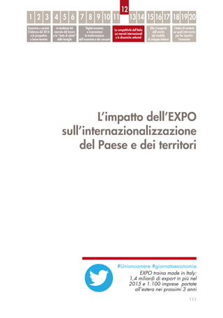 L’impatto dell’EXPO
sull’internazionalizzazione
del Paese e dei territori
111
Economia e società:
il bilancio del 2014
e le prospettive
a breve termine
Le tendenze del
mercato del lavoro
e lo “stato di salute”
delle famiglie
Digital economy
e innovazione:
la trasformazione
dell’economia e dei consumi
La competitività dell’Italia
sui mercati internazionali
e le dinamiche settoriali
Alla ri-scoperta
dell’unicità
del modello
di sviluppo italiano
I fattori di contesto
sui quali intervenire
per far ripartire
l’economia
1 32 54 6 87 9 10 11 13 14 15 16 17 18 19 20
12
#Unioncamere #giornataeconomia
EXPO traina made in Italy:
1,4 miliardi di export in più nel
2015 e 1.100 imprese portate
all’estero nei prossimi 3 anni
 
