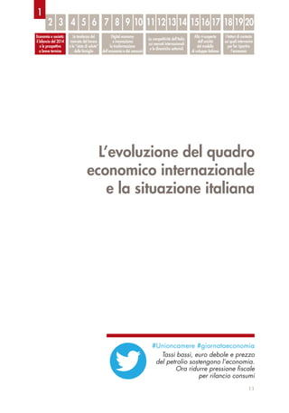 L’evoluzione del quadro
economico internazionale
e la situazione italiana
11
Economia e società:
il bilancio del 2014
e le prospettive
a breve termine
Le tendenze del
mercato del lavoro
e lo “stato di salute”
delle famiglie
Digital economy
e innovazione:
la trasformazione
dell’economia e dei consumi
La competitività dell’Italia
sui mercati internazionali
e le dinamiche settoriali
Alla ri-scoperta
dell’unicità
del modello
di sviluppo italiano
I fattori di contesto
sui quali intervenire
per far ripartire
l’economia
2 3 4 5 6 7 8 9 10 11 12 13 14 15 16 17 18 19 20
1
#Unioncamere #giornataeconomia
Tassi bassi, euro debole e prezzo
del petrolio sostengono l’economia.
Ora ridurre pressione ﬁscale
per rilancio consumi
 