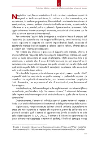 119
Proiezione effettiva e potenziale delle imprese italiane sui mercati stranieri
Negli ultimi anni, l’economia italiana è stata caratterizzata da andamenti di-
vergenti tra la domanda interna, in continua e profonda recessione, e le
esportazioni, in evidente progressione. Un modello di crescita orientato ai mercati
esteri produce, tuttavia, evidenti distorsioni a livello territoriale, accentuando le
differenze tra le economie locali e accelerando il processo di accentramento delle
opportunità verso le aree urbane più strutturate, capaci cioè di accedere con fa-
cilità sui circuiti economici internazionali.
Per contrastare l’acuirsi delle divergenze e innalzare il tasso di crescita del-
l’economia (assicurando una sua maggiore diffusione su tutto il territorio), le isti-
tuzioni agiscono a supporto dei sistemi imprenditoriali locali, cercando di
assistere le imprese che non riescono a valicare i confini italiani, offrendo servizi
e supporti per l’internazionalizzazione.
Per rendere più efficiente il processo di supporto alle imprese, tuttavia, è
emersa nel tempo l’esigenza definire un insieme circoscritto di imprese non espor-
tatrici sul quale concentrare gli sforzi e l’attenzione. Infatti, da prime stime a di-
sposizione, si calcola che il tasso di trasformazione da non esportatrice in
esportatrice sia cinque volte maggiore per quelle imprese con caratteristiche strut-
turali simili a quelle delle corrispondenti esportatrici localizzate nello stesso terri-
torio e attive nello stesso settore.
Si tratta delle imprese potenzialmente esportatrici, ovvero quelle attività
imprenditoriali che, nonostante un profilo analogo a quello delle imprese che
accedono con regolarità ai mercati esteri, non riescono a vendere i propri pro-
dotti oltreconfine, per la presenza di vincoli o ostruzioni prevalentemente di
tipo esogeno.
In tale direzione, il Governo ha più volte esplicitato nei suoi obiettivi (Piano
straordinario per il Made in Italy) l’incremento di oltre 20 mila unità del numero
delle imprese stabilmente esportatrici, da individuare tra quelle che ne hanno le
potenzialità1
.
Operativamente, il criterio di individuazione di questo insieme di imprese si
fonda su un’analisi delle caratteristiche strutturali e delle performance delle imprese.
In particolare, vengono anzitutto adottati criteri di similarità strutturale tra im-
prese che non esportano e imprese che esportano, partendo dall’analisi con-
giunta di variabili quali il settore di appartenenza (livello di analisi le tre cifre
della classificazione ATECO 2007), il territorio di riferimento (provincia) e la
classe dimensionale (espressa in termini di addetti). Il livello di dettaglio teorico
1
Si veda in proposito: http://www.sviluppoeconomico.gov.it/index.php/it/per-i-media/co-
municati-stampa/2032326-entra-nel-vivo-piano-straordinario-made-in-italy-da-260-milioni.
13
 