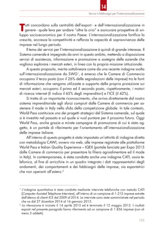 Tutti concordano sulla centralità dell’export - e dell’internazionalizzazione in
genere - quale leva per andare “oltre la crisi” e assicurare prospettive di svi-
luppo socio-economico per il nostro Paese. L’internazionalizzazione fortifica la
crescita, accresce la competitività e rafforza la capacità di sopravvivenza delle
imprese nel lungo periodo.
Il tema dei servizi per l’internazionalizzazione è quindi di grande interesse. Il
Sistema camerale è impegnato da anni in questo ambito, mettendo a disposizione
servizi di assistenza, informazione e promozione a sostegno delle aziende che
vogliono esplorare i mercati esteri, in linea con la propria missione istituzionale.
A questo proposito, merita sottolineare come da una recente indagine svolta
sull’internazionalizzazione da SWG1
, è emerso che le Camere di Commercio
occupano il terzo posto (con il 26% delle segnalazioni delle imprese) tra le fonti
di informazione che vengono utilizzate a supporto della propria proiezione sui
mercati esteri; occupano il primo ed il secondo posto, rispettivamente, i motori
di ricerca internet (li indica il 65% degli imprenditori) e l’ICE (il 42%).
Si tratta di un importante riconoscimento, che arriva direttamente dal nostro
sistema imprenditoriale agli sforzi compiuti dalle Camere di commercio per so-
stenere il made in Italy nella sfida della competizione globale. In tale contesto,
World Pass costituisce uno dei progetti strategici del Sistema camerale, sul quale
si è investito nel passato e sul quale si vuol puntare per il prossimo futuro. Oggi
World Pass, anche grazie a mirate campagne di promozione di cui è stato og-
getto, è un portale di riferimento per l’orientamento all’internazionalizzazione
delle imprese italiane.
All’interno di questo progetto è stata impostata un’attività di indagine diretta
con metodologia CAWI, ovvero via web, alle imprese registrate alle piattaforme
World Pass e Italian Quality Experience – IQEX (portale lanciato per Expo 2015
dalle Camere di commercio per presentare la filiera agroalimentare ed il made
in Italy). In contemporanea, è stata condotta anche una indagine CATI, ossia te-
lefonica, al fine di arricchire in un quadro integrato i dati rappresentativi degli
andamenti, dei comportamenti e dei fabbisogni delle imprese, sia esportatrici
che non operanti all’estero.2
Servizi e fabbisogni per l’internazionalizzazione
125
1
L’indagine quantitativa è stata condotta mediante interviste telefoniche con metodo CATI
(Computer Assisted Telephone Interview), all’interno di un campione di 1.215 imprese estratte
dall’elenco di clienti ICE dal 2009 al 2014. Le interviste sono state somministrate nel periodo
che va dal 27 dicembre 2014 al 16 gennaio 2015.
2
La rilevazione è iniziata il 14 aprile 2015 ed è terminata il 12 maggio 2015. I risultati
esposti nel presente paragrafo fanno riferimento ad un campione di 1.856 imprese (con al-
meno 5 addetti).
14
 