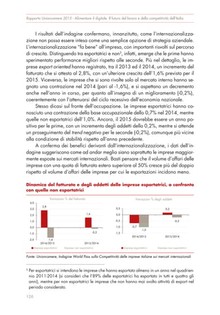 I risultati dell’indagine confermano, innanzitutto, come l’internazionalizza-
zione non possa essere intesa come una semplice opzione di strategia aziendale.
L’internazionalizzazione “fa bene” all’impresa, con importanti risvolti sul percorso
di crescita. Distinguendo tra esportatrici e non3
, infatti, emerge che le prime hanno
sperimentato performance migliori rispetto alle seconde. Più nel dettaglio, le im-
prese export oriented hanno registrato, tra il 2013 ed il 2014, un incremento del
fatturato che si attesta al 2,8%, con un’ulteriore crescita dell’1,6% prevista per il
2015. Viceversa, le imprese che si sono rivolte solo al mercato interno hanno se-
gnato una contrazione nel 2014 (pari al -1,6%), e si aspettano un decremento
anche nell’anno in corso, per quanto all’insegna di un miglioramento (-0,2%),
coerentemente con l’attenuarsi del ciclo recessivo dell’economia nazionale.
Stesso dicasi sul fronte dell’occupazione. Le imprese esportatrici hanno co-
nosciuto una contrazione della base occupazionale dello 0,7% nel 2014, mentre
quelle non esportatrici dell’1,0%. Ancora, il 2015 dovrebbe essere un anno po-
sitivo per le prime, con un incremento degli addetti dello 0,2%, mentre si attende
un proseguimento del trend negativo per le seconde (-0,2%), comunque più vicine
alla condizione di stabilità rispetto all’anno precedente.
A conferma dei benefici derivanti dall’internazionalizzazione, i dati dell’in-
dagine suggeriscono come ad andar meglio siano soprattutto le imprese maggior-
mente esposte sui mercati internazionali. Basti pensare che il volume d’affari delle
imprese con una quota di fatturato estero superiore al 50% cresce più del doppio
rispetto al volume d’affari delle imprese per cui le esportazioni incidono meno.
Rapporto Unioncamere 2015 - Alimentare il digitale. Il futuro del lavoro e della competitività dell’Italia
126
3
Per esportatrici si intendono le imprese che hanno esportato almeno in un anno nel quadrien-
nio 2011-2014 (si consideri che l’89% delle esportatrici ha esportato in tutti e quattro gli
anni), mentre per non esportatrici le imprese che non hanno mai svolto attività di export nel
periodo considerato.
Dinamica del fatturato e degli addetti delle imprese esportatrici, a confronto
con quelle non esportatrici
Fonte: Unioncamere, Indagine World Pass sulla Competitività delle imprese italiane sui mercati internazionali
2,8
1,6
-1,6
-0,2
-2,0
-1,0
0,0
1,0
2,0
3,0
4,0
2014/2013 2015/2014
Variazioni % del fatturato
Imprese esportatrici Imprese non esportatrici
-0,7
0,2
-1,0
-0,2
-1,5
-1,0
-0,5
0,0
0,5
2014/2013 2015/2014
Variazioni % degli addetti
Imprese esportatrici Imprese non esportatrici
 