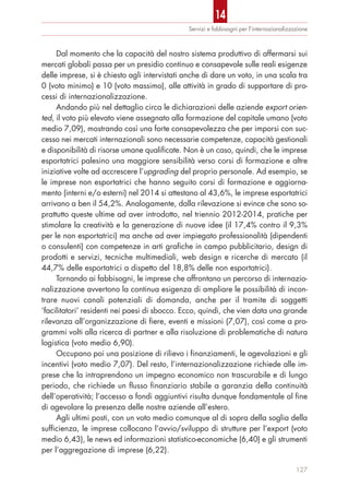 Dal momento che la capacità del nostro sistema produttivo di affermarsi sui
mercati globali passa per un presidio continuo e consapevole sulle reali esigenze
delle imprese, si è chiesto agli intervistati anche di dare un voto, in una scala tra
0 (voto minimo) e 10 (voto massimo), alle attività in grado di supportare di pro-
cessi di internazionalizzazione.
Andando più nel dettaglio circa le dichiarazioni delle aziende export orien-
ted, il voto più elevato viene assegnato alla formazione del capitale umano (voto
medio 7,09), mostrando così una forte consapevolezza che per imporsi con suc-
cesso nei mercati internazionali sono necessarie competenze, capacità gestionali
e disponibilità di risorse umane qualificate. Non è un caso, quindi, che le imprese
esportatrici palesino una maggiore sensibilità verso corsi di formazione e altre
iniziative volte ad accrescere l’upgrading del proprio personale. Ad esempio, se
le imprese non esportatrici che hanno seguito corsi di formazione e aggiorna-
mento (interni e/o esterni) nel 2014 si attestano al 43,6%, le imprese esportatrici
arrivano a ben il 54,2%. Analogamente, dalla rilevazione si evince che sono so-
prattutto queste ultime ad aver introdotto, nel triennio 2012-2014, pratiche per
stimolare la creatività e la generazione di nuove idee (il 17,4% contro il 9,3%
per le non esportatrici) ma anche ad aver impiegato professionalità (dipendenti
o consulenti) con competenze in arti grafiche in campo pubblicitario, design di
prodotti e servizi, tecniche multimediali, web design e ricerche di mercato (il
44,7% delle esportatrici a dispetto del 18,8% delle non esportatrici).
Tornando ai fabbisogni, le imprese che affrontano un percorso di internazio-
nalizzazione avvertono la continua esigenza di ampliare le possibilità di incon-
trare nuovi canali potenziali di domanda, anche per il tramite di soggetti
‘facilitatori’ residenti nei paesi di sbocco. Ecco, quindi, che vien data una grande
rilevanza all’organizzazione di fiere, eventi e missioni (7,07), così come a pro-
grammi volti alla ricerca di partner e alla risoluzione di problematiche di natura
logistica (voto medio 6,90).
Occupano poi una posizione di rilievo i finanziamenti, le agevolazioni e gli
incentivi (voto medio 7,07). Del resto, l’internazionalizzazione richiede alle im-
prese che la intraprendono un impegno economico non trascurabile e di lungo
periodo, che richiede un flusso finanziario stabile a garanzia della continuità
dell’operatività; l’accesso a fondi aggiuntivi risulta dunque fondamentale al fine
di agevolare la presenza delle nostre aziende all’estero.
Agli ultimi posti, con un voto medio comunque al di sopra della soglia della
sufficienza, le imprese collocano l’avvio/sviluppo di strutture per l’export (voto
medio 6,43), le news ed informazioni statistico-economiche (6,40) e gli strumenti
per l’aggregazione di imprese (6,22).
Servizi e fabbisogni per l’internazionalizzazione
127
14
 