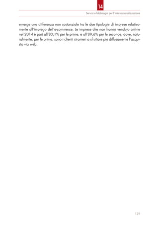 emerge una differenza non sostanziale tra le due tipologie di imprese relativa-
mente all’impiego dell’e-commerce. Le imprese che non hanno venduto online
nel 2014 è pari all’83,1% per le prime, e all’89,6% per le seconde, dove, natu-
ralmente, per le prime, sono i clienti stranieri a sfruttare più diffusamente l’acqui-
sto via web.
Servizi e fabbisogni per l’internazionalizzazione
129
14
 
