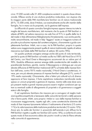 circa 19.200 società sulle 21.400 complessive esistenti in questa classe dimen-
sionale. Riflesso anche di una struttura produttiva molecolare, non stupisce che
la maggior parte delle PMI manifatturiere familiari sia di natura tradizionale
(81%; 15.500 unità), dove il titolare, con eventualmente anche altri membri della
famiglia, ha in mano sia la proprietà, sia la gestione dell’impresa.
La diffusività di questo connubio famiglia-impresa appare intensa tra tutte le
maglie del tessuto manifatturiero, dal momento che la quota di PMI familiari si
attesta all’88% nel settore meccanico ma sale fino al 91% in quello delle tre A
del made in Italy (Alimentare/Abbigliamento/Arredamento), vuoi anche perché,
molto verosimilmente, nel made in Italy “leggero” esiste un maggiore numero di
piccole e piccolissime imprese dal carattere artigiano, chiaramente a guida com-
pletamente familiare. Infatti, non a caso, tra le PMI familiari, proprio in questo
settore sono maggiormente presenti quelle di natura tradizionale rispetto al settore
meccanico (sul totale delle PMI familiari di settore: 85 contro 78%).
Un quadro piuttosto omogeno emerge anche dal punto di vista territoriale,
perché la quota di PMI familiari sul totale oscilla tra l’88% del Nord Est e il 91%
del Centro, con Nord Ovest e Mezzogiorno accomunati da un valore pari al
90%. Qualche differenza semmai emerge dalle caratteristiche del modello im-
prenditoriale familiare, perché, mentre il Mezzogiorno si distingue per una più
elevata diffusione di PMI familiari tradizionali (87% sul totale delle imprese fami-
liari dell’area, contro l’81% medio nazionale), il Nord Ovest si caratterizza, in-
vece, per una più elevata presenza di imprese familiari allargate (21%, contro il
19% medio nazionale). Chiaramente, oltre a fattori più culturali e/o di diverso
approccio al fare impresa, il forte capitalismo molecolare meridionale rende
spesso un unicum proprietà e gestione di impresa, mentre nelle aree dove sono
più presenti medie e grandi imprese possono esservi migliori condizioni per op-
tare su eventuali scelte di allargamento di proprietà o di governance a soggetti
esterni alla famiglia.
È nel capitalismo familiare che riescono poi a coniugarsi al meglio tradi-
zioni-qualità-competitività e benessere delle comunità territoriali e delle persone
che vi fanno parte. Infatti, sono proprio i titolari e i soci delle imprese familiari a
riconoscere maggiormente, rispetto agli altri, come caratteristiche distintive del
modo di fare impresa tipicamente italiano il radicamento al territorio (13 contro
11%) e la valorizzazione della tradizione produttiva territoriale (13 contro 12%).
Ancor più, la scelta dei fornitori in prossimità dell’azienda è più diffusa tra le
PMI familiari rispetto a quelle non familiari (23 contro 18%), a conferma di come
questo modo di fare economia abbia dei positivi risvolti su tutta la filiera attivata
nella comunità di appartenenza.
Rapporto Unioncamere 2015 - Alimentare il digitale. Il futuro del lavoro e della competitività dell’Italia
136
 
