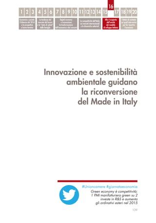 Innovazione e sostenibilità
ambientale guidano
la riconversione
del Made in Italy
139
Economia e società:
il bilancio del 2014
e le prospettive
a breve termine
Le tendenze del
mercato del lavoro
e lo “stato di salute”
delle famiglie
Digital economy
e innovazione:
la trasformazione
dell’economia e dei consumi
La competitività dell’Italia
sui mercati internazionali
e le dinamiche settoriali
Alla ri-scoperta
dell’unicità
del modello
di sviluppo italiano
I fattori di contesto
sui quali intervenire
per far ripartire
l’economia
1 32 54 6 87 9 10 1211 13 14 15 17 18 19 20
16
#Unioncamere #giornataeconomia
Green economy è competitività:
1 PMI manifatturiera green su 2
investe in R&S e aumenta
gli ordinativi esteri nel 2015
 