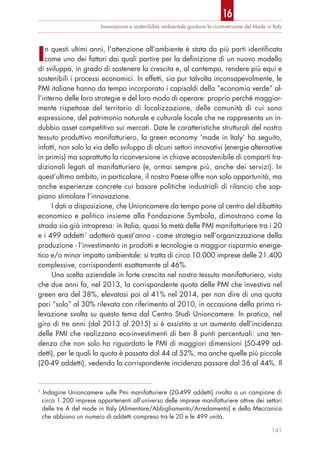 In questi ultimi anni, l’attenzione all’ambiente è stata da più parti identificata
come uno dei fattori dai quali partire per la definizione di un nuovo modello
di sviluppo, in grado di sostenere la crescita e, al contempo, rendere più equi e
sostenibili i processi economici. In effetti, sia pur talvolta inconsapevolmente, le
PMI italiane hanno da tempo incorporato i capisaldi della “economia verde” al-
l’interno delle loro strategie e del loro modo di operare: proprio perché maggior-
mente rispettose del territorio di localizzazione, delle comunità di cui sono
espressione, del patrimonio naturale e culturale locale che ne rappresenta un in-
dubbio asset competitivo sui mercati. Date le caratteristiche strutturali del nostro
tessuto produttivo manifatturiero, la green economy ‘made in Italy’ ha seguito,
infatti, non solo la via dello sviluppo di alcuni settori innovativi (energie alternative
in primis) ma soprattutto la riconversione in chiave ecosostenibile di comparti tra-
dizionali legati al manifatturiero (e, ormai sempre più, anche dei servizi). In
quest’ultimo ambito, in particolare, il nostro Paese offre non solo opportunità, ma
anche esperienze concrete cui basare politiche industriali di rilancio che sap-
piano stimolare l’innovazione.
I dati a disposizione, che Unioncamere da tempo pone al centro del dibattito
economico e politico insieme alla Fondazione Symbola, dimostrano come la
strada sia già intrapresa: in Italia, quasi la metà delle PMI manifatturiere tra i 20
e i 499 addetti1
adotterà quest’anno - come strategia nell’organizzazione della
produzione - l’investimento in prodotti e tecnologie a maggior risparmio energe-
tico e/o minor impatto ambientale: si tratta di circa 10.000 imprese delle 21.400
complessive, corrispondenti esattamente al 46%.
Una scelta aziendale in forte crescita nel nostro tessuto manifatturiero, visto
che due anni fa, nel 2013, la corrispondente quota delle PMI che investiva nel
green era del 38%, elevatasi poi al 41% nel 2014, per non dire di una quota
pari “solo” al 30% rilevata con riferimento al 2010, in occasione della prima ri-
levazione svolta su questo tema dal Centro Studi Unioncamere. In pratica, nel
giro di tre anni (dal 2013 al 2015) si è assistito a un aumento dell’incidenza
delle PMI che realizzano eco-investimenti di ben 8 punti percentuali: una ten-
denza che non solo ha riguardato le PMI di maggiori dimensioni (50-499 ad-
detti), per le quali la quota è passata dal 44 al 52%, ma anche quelle più piccole
(20-49 addetti), vedendo la corrispondente incidenza passare dal 36 al 44%. Il
Innovazione e sostenibilità ambientale guidano la riconversione del Made in Italy
141
1
Indagine Unioncamere sulle Pmi manifatturiere (20-499 addetti) rivolta a un campione di
circa 1.200 imprese appartenenti all’universo delle imprese manifatturiere attive dei settori
delle tre A del made in Italy (Alimentare/Abbigliamento/Arredamento) e della Meccanica
che abbiano un numero di addetti compreso tra le 20 e le 499 unità.
16
 